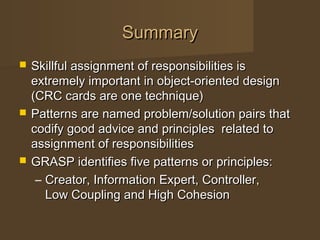 SummarySummary
 Skillful assignment of responsibilities isSkillful assignment of responsibilities is
extremely important in object-oriented designextremely important in object-oriented design
(CRC cards are one technique)(CRC cards are one technique)
 Patterns are named problem/solution pairs thatPatterns are named problem/solution pairs that
codify good advice and principles related tocodify good advice and principles related to
assignment of responsibilitiesassignment of responsibilities
 GRASP identifies five patterns or principles:GRASP identifies five patterns or principles:
– Creator, Information Expert, Controller,Creator, Information Expert, Controller,
Low Coupling and High CohesionLow Coupling and High Cohesion
 