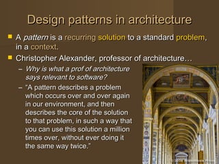 Design patterns in architectureDesign patterns in architecture
 AA patternpattern is ais a recurringrecurring solutionsolution to a standardto a standard problemproblem,,
in ain a contextcontext..
 Christopher Alexander, professor of architecture…Christopher Alexander, professor of architecture…
– Why is what a prof of architectureWhy is what a prof of architecture
says relevant to software?says relevant to software?
– ““A pattern describes a problemA pattern describes a problem
which occurs over and over againwhich occurs over and over again
in our environment, and thenin our environment, and then
describes the core of the solutiondescribes the core of the solution
to that problem, in such a way thatto that problem, in such a way that
you can use this solution a millionyou can use this solution a million
times over, without ever doing ittimes over, without ever doing it
the same way twice.”the same way twice.”
 