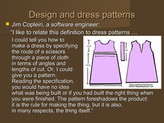 Design and dress patternsDesign and dress patterns
 Jim Coplein, a software engineer:Jim Coplein, a software engineer:
““I like to relate this definition to dress patterns …I like to relate this definition to dress patterns …
I could tell you how toI could tell you how to
make a dress by specifyingmake a dress by specifying
the route of a scissorsthe route of a scissors
through a piece of cloththrough a piece of cloth
in terms of angles andin terms of angles and
lengths of cut. Or, I couldlengths of cut. Or, I could
give you a pattern.give you a pattern.
Reading the specification,Reading the specification,
you would have no ideayou would have no idea
what was being built or if you had built the right thing whenwhat was being built or if you had built the right thing when
you were finished. The pattern foreshadows the product:you were finished. The pattern foreshadows the product:
it is the rule for making the thing, but it is also,it is the rule for making the thing, but it is also,
in many respects, the thing itself.”in many respects, the thing itself.”
 