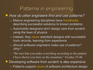 Patterns in engineeringPatterns in engineering
 How do other engineers find and use patterns?How do other engineers find and use patterns?
– Mature engineering disciplines haveMature engineering disciplines have handbookshandbooks
describing successful solutions to known problemsdescribing successful solutions to known problems
– Automobile designers don't design cars from scratchAutomobile designers don't design cars from scratch
using the laws of physicsusing the laws of physics
– Instead, theyInstead, they reusereuse standard designs with successfulstandard designs with successful
track records, learning from experiencetrack records, learning from experience
– Should software engineers make use of patterns?Should software engineers make use of patterns?
Why?Why?
– ““Be sure that you make everything according to the patternBe sure that you make everything according to the pattern
I have shown you here on the mountain.” Exodus 25:40.I have shown you here on the mountain.” Exodus 25:40.
 Developing software from scratch is also expensiveDeveloping software from scratch is also expensive
– Patterns supportPatterns support reusereuse of software architecture designof software architecture design
 