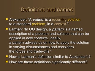 Definitions and namesDefinitions and names
 Alexander: “AAlexander: “A patternpattern is ais a recurringrecurring solutionsolution
to a standardto a standard problemproblem, in a, in a contextcontext.”.”
 Larman: “In OO design, aLarman: “In OO design, a patternpattern is a namedis a named
description of a problem and solution that can bedescription of a problem and solution that can be
applied in new contexts; ideally,applied in new contexts; ideally,
a pattern advises us on how to apply the solutiona pattern advises us on how to apply the solution
in varying circumstances and considersin varying circumstances and considers
the forces and trade-offs.”the forces and trade-offs.”
 How is Larman’s definition similar to Alexander’s?How is Larman’s definition similar to Alexander’s?
 How are these definitions significantly different?How are these definitions significantly different?
 