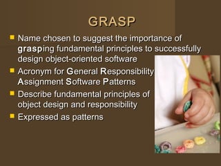 GRASPGRASP
 Name chosen to suggest the importance ofName chosen to suggest the importance of
graspgrasping fundamental principles to successfullying fundamental principles to successfully
design object-oriented softwaredesign object-oriented software
 Acronym forAcronym for GGeneraleneral RResponsibilityesponsibility
AAssignmentssignment SSoftwareoftware PPatternsatterns
 Describe fundamental principles ofDescribe fundamental principles of
object design and responsibilityobject design and responsibility
 Expressed as patternsExpressed as patterns
 