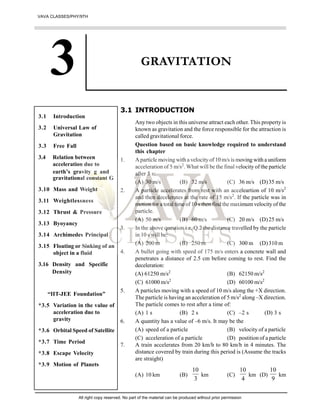 GRAVITATION
3.1 INTRODUCTION
Any two objects in this universe attract each other. This property is
known as gravitation and the force responsible for the attraction is
called gravitational force.
Question based on basic knowledge required to understand
this chapter
1. Aparticle moving with a velocity of 10 m/s is moving with a uniform
acceleration of 5 m/s2
. What will be the final velocity of the particle
after 5 s:
(A) 30 m/s (B) 32 m/s (C) 36 m/s (D)35 m/s
2. A particle accelerates from rest with an acceleartion of 10 m/s2
and then decelerates at the rate of 15 m/s2
. If the particle was in
motion for a total time of 10 s then find the maximumvelocity of the
particle.
(A) 50 m/s (B) 60 m/s (C) 20 m/s (D)25 m/s
3. In the above question i.e. Q.2 the distance travelled by the particle
in 10 s will be:
(A) 200 m (B) 250 m (C) 300 m (D)310 m
4. A bullet going with speed of 175 m/s enters a concrete wall and
penetrates a distance of 2.5 cm before coming to rest. Find the
deceleration:
(A) 61250 m/s2
(B) 62150 m/s2
(C) 61000 m/s2
(D) 60100 m/s2
5. A particles moving with a speed of 10 m/s along the +X direction.
The particle is having an acceleration of 5 m/s2
along –X direction.
The particle comes to rest after a time of:
(A) 1 s (B) 2 s (C) –2 s (D) 3 s
6. A quantity has a value of –6 m/s. It may be the
(A) speed of a particle (B) velocity of a particle
(C) acceleration of a particle (D) postition of a particle
7. A train accelerates from 20 km/h to 80 km/h in 4 minutes. The
distance covered by train during this period is (Assume the tracks
are straight)
(A) 10 km (B)
3
10
km (C)
4
10
km (D)
9
10
km
3.1 Introduction
3.2 Universal Law of
Gravitation
3.3 Free Fall
3.4 Relation between
acceleration due to
earth’s gravity g and
gravitational constant G
3.10 Mass and Weight
3.11 Weightlessness
3.12 Thrust & Pressure
3.13 Byoyancy
3.14 Archimedes Principal
3.15 Floating or Sinking of an
object in a fluid
3.16 Density and Specific
Density
“IIT-JEE Foundation”
*3.5 Variation in the value of
acceleration due to
gravity
*3.6 Orbital Speed of Satellite
*3.7 Time Period
*3.8 Escape Velocity
*3.9 Motion of Planets
VAVA CLASSES/PHY/9TH
All right copy reserved. No part of the material can be produced without prior permission
 