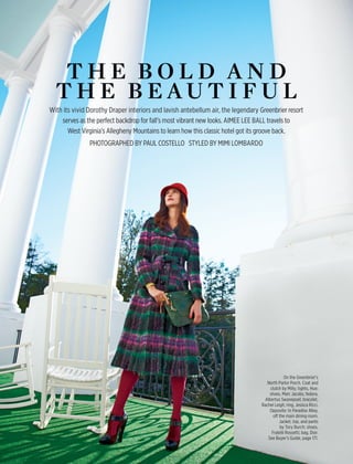 april 2011 travelandleisure.com00
t h e b o l d a n d
t h e b e au t i f u l
With its vivid Dorothy Draper interiors and lavish antebellum air, the legendary Greenbrier resort
serves as the perfect backdrop for fall’s most vibrant new looks. aimee lee ball travels to
West Virginia’s Allegheny Mountains to learn how this classic hotel got its groove back.
Photographed by Paul Costello Styled by Mimi Lombardo
On the Greenbrier’s
North Parlor Porch. Coat and
clutch by Milly; tights, Hue;
shoes, Marc Jacobs; fedora,
Albertus Swanepoel; bracelet,
Rachel Leigh; ring, Jessica Ricci.
Opposite: In Paradise Alley,
off the main dining room.
Jacket, top, and pants
by Tory Burch; shoes,
Fratelli Rossetti; bag, Dior.
See Buyer’s Guide, page 171.
 