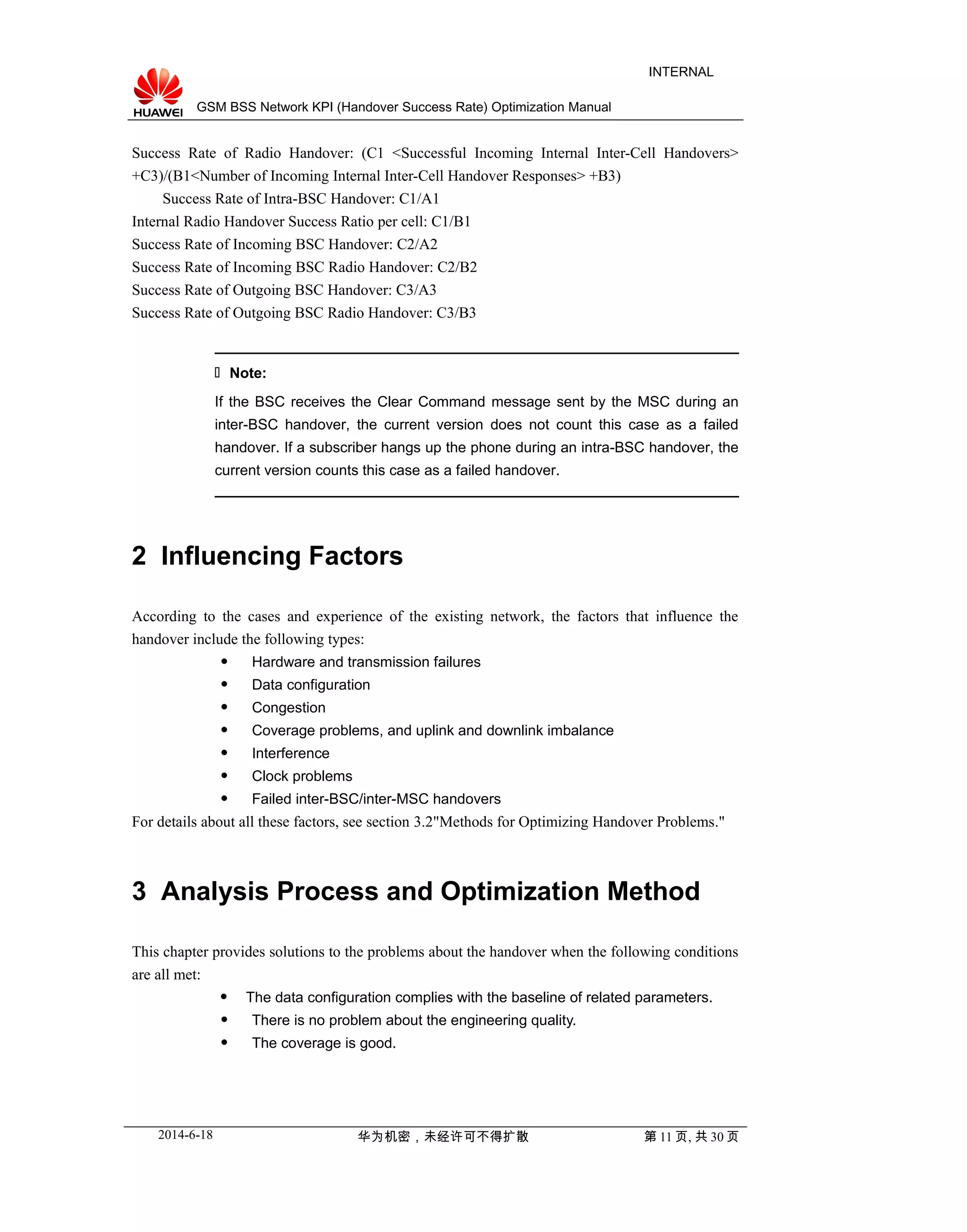 GSM BSS Network KPI (Handover Success Rate) Optimization Manual
INTERNAL
Success Rate of Radio Handover: (C1 <Successful Incoming Internal Inter-Cell Handovers>
+C3)/(B1<Number of Incoming Internal Inter-Cell Handover Responses> +B3)
Success Rate of Intra-BSC Handover: C1/A1
Internal Radio Handover Success Ratio per cell: C1/B1
Success Rate of Incoming BSC Handover: C2/A2
Success Rate of Incoming BSC Radio Handover: C2/B2
Success Rate of Outgoing BSC Handover: C3/A3
Success Rate of Outgoing BSC Radio Handover: C3/B3
 Note:
If the BSC receives the Clear Command message sent by the MSC during an
inter-BSC handover, the current version does not count this case as a failed
handover. If a subscriber hangs up the phone during an intra-BSC handover, the
current version counts this case as a failed handover.
2 Influencing Factors
According to the cases and experience of the existing network, the factors that influence the
handover include the following types:
 Hardware and transmission failures
 Data configuration
 Congestion
 Coverage problems, and uplink and downlink imbalance
 Interference
 Clock problems
 Failed inter-BSC/inter-MSC handovers
For details about all these factors, see section 3.2"Methods for Optimizing Handover Problems."
3 Analysis Process and Optimization Method
This chapter provides solutions to the problems about the handover when the following conditions
are all met:
 The data configuration complies with the baseline of related parameters.
 There is no problem about the engineering quality.
 The coverage is good.
2014-6-18 华为机密，未经许可不得扩散 第 11 页, 共 30 页
 