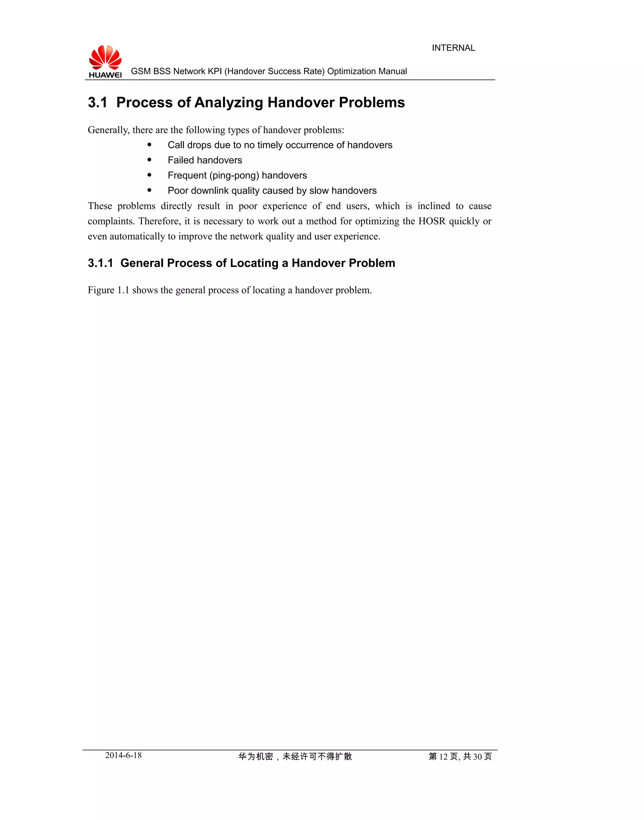GSM BSS Network KPI (Handover Success Rate) Optimization Manual
INTERNAL
3.1 Process of Analyzing Handover Problems
Generally, there are the following types of handover problems:
 Call drops due to no timely occurrence of handovers
 Failed handovers
 Frequent (ping-pong) handovers
 Poor downlink quality caused by slow handovers
These problems directly result in poor experience of end users, which is inclined to cause
complaints. Therefore, it is necessary to work out a method for optimizing the HOSR quickly or
even automatically to improve the network quality and user experience.
3.1.1 General Process of Locating a Handover Problem
Figure 1.1 shows the general process of locating a handover problem.
2014-6-18 华为机密，未经许可不得扩散 第 12 页, 共 30 页
 