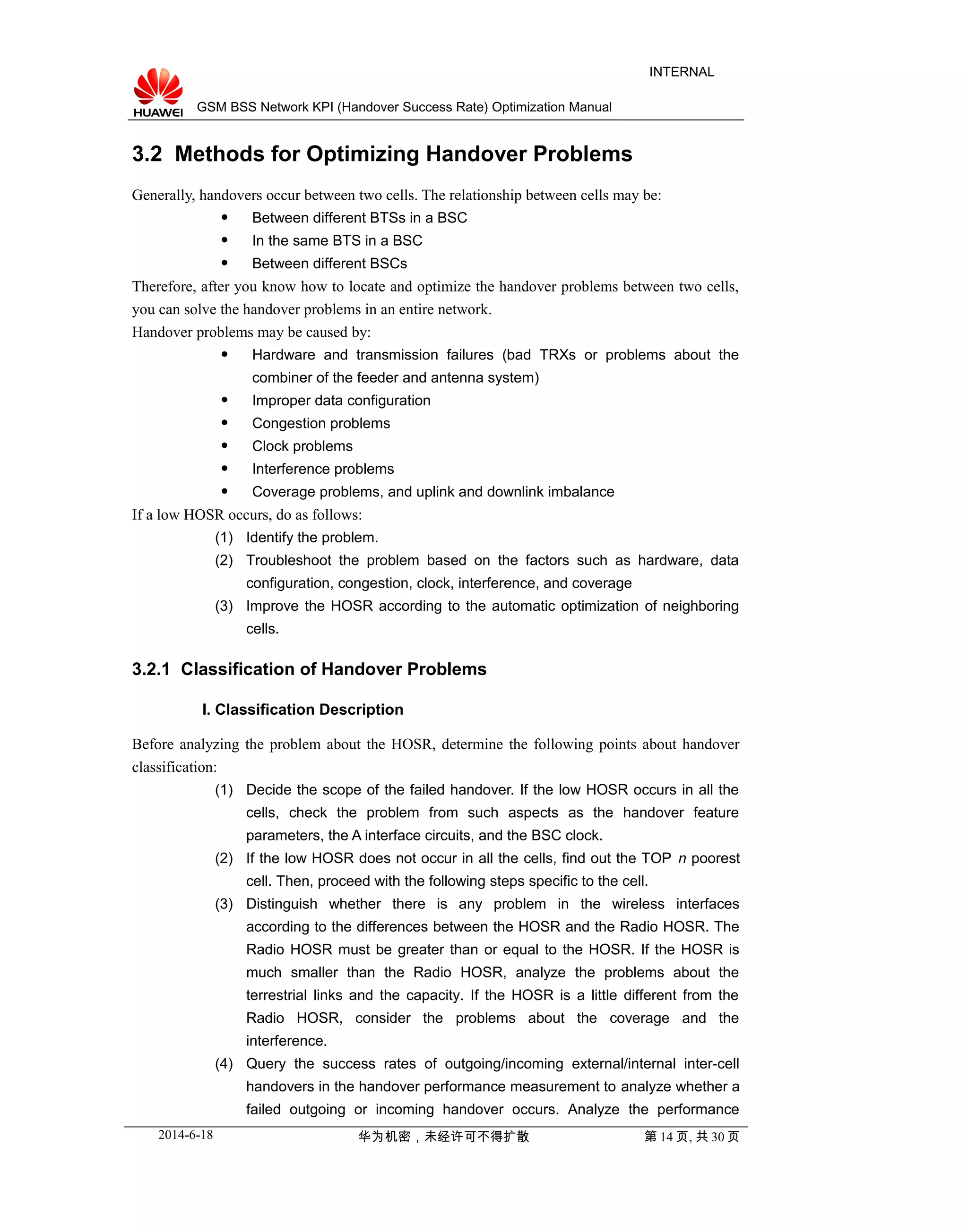 GSM BSS Network KPI (Handover Success Rate) Optimization Manual
INTERNAL
3.2 Methods for Optimizing Handover Problems
Generally, handovers occur between two cells. The relationship between cells may be:
 Between different BTSs in a BSC
 In the same BTS in a BSC
 Between different BSCs
Therefore, after you know how to locate and optimize the handover problems between two cells,
you can solve the handover problems in an entire network.
Handover problems may be caused by:
 Hardware and transmission failures (bad TRXs or problems about the
combiner of the feeder and antenna system)
 Improper data configuration
 Congestion problems
 Clock problems
 Interference problems
 Coverage problems, and uplink and downlink imbalance
If a low HOSR occurs, do as follows:
(1) Identify the problem.
(2) Troubleshoot the problem based on the factors such as hardware, data
configuration, congestion, clock, interference, and coverage
(3) Improve the HOSR according to the automatic optimization of neighboring
cells.
3.2.1 Classification of Handover Problems
I. Classification Description
Before analyzing the problem about the HOSR, determine the following points about handover
classification:
(1) Decide the scope of the failed handover. If the low HOSR occurs in all the
cells, check the problem from such aspects as the handover feature
parameters, the A interface circuits, and the BSC clock.
(2) If the low HOSR does not occur in all the cells, find out the TOP n poorest
cell. Then, proceed with the following steps specific to the cell.
(3) Distinguish whether there is any problem in the wireless interfaces
according to the differences between the HOSR and the Radio HOSR. The
Radio HOSR must be greater than or equal to the HOSR. If the HOSR is
much smaller than the Radio HOSR, analyze the problems about the
terrestrial links and the capacity. If the HOSR is a little different from the
Radio HOSR, consider the problems about the coverage and the
interference.
(4) Query the success rates of outgoing/incoming external/internal inter-cell
handovers in the handover performance measurement to analyze whether a
failed outgoing or incoming handover occurs. Analyze the performance
2014-6-18 华为机密，未经许可不得扩散 第 14 页, 共 30 页
 