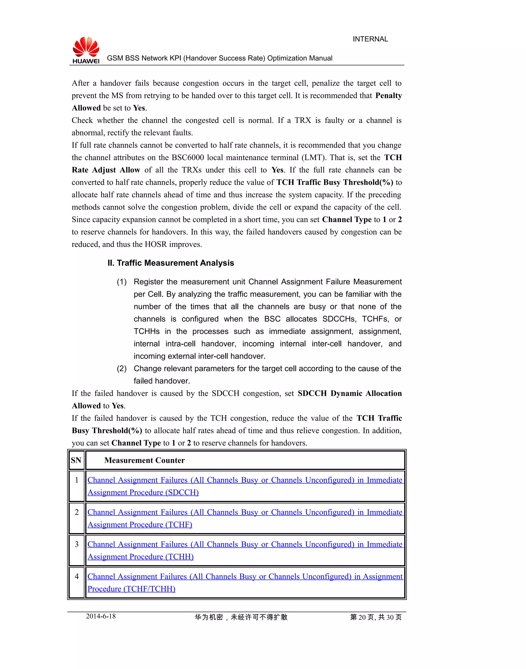 GSM BSS Network KPI (Handover Success Rate) Optimization Manual
INTERNAL
After a handover fails because congestion occurs in the target cell, penalize the target cell to
prevent the MS from retrying to be handed over to this target cell. It is recommended that Penalty
Allowed be set to Yes.
Check whether the channel the congested cell is normal. If a TRX is faulty or a channel is
abnormal, rectify the relevant faults.
If full rate channels cannot be converted to half rate channels, it is recommended that you change
the channel attributes on the BSC6000 local maintenance terminal (LMT). That is, set the TCH
Rate Adjust Allow of all the TRXs under this cell to Yes. If the full rate channels can be
converted to half rate channels, properly reduce the value of TCH Traffic Busy Threshold(%) to
allocate half rate channels ahead of time and thus increase the system capacity. If the preceding
methods cannot solve the congestion problem, divide the cell or expand the capacity of the cell.
Since capacity expansion cannot be completed in a short time, you can set Channel Type to 1 or 2
to reserve channels for handovers. In this way, the failed handovers caused by congestion can be
reduced, and thus the HOSR improves.
II. Traffic Measurement Analysis
(1) Register the measurement unit Channel Assignment Failure Measurement
per Cell. By analyzing the traffic measurement, you can be familiar with the
number of the times that all the channels are busy or that none of the
channels is configured when the BSC allocates SDCCHs, TCHFs, or
TCHHs in the processes such as immediate assignment, assignment,
internal intra-cell handover, incoming internal inter-cell handover, and
incoming external inter-cell handover.
(2) Change relevant parameters for the target cell according to the cause of the
failed handover.
If the failed handover is caused by the SDCCH congestion, set SDCCH Dynamic Allocation
Allowed to Yes.
If the failed handover is caused by the TCH congestion, reduce the value of the TCH Traffic
Busy Threshold(%) to allocate half rates ahead of time and thus relieve congestion. In addition,
you can set Channel Type to 1 or 2 to reserve channels for handovers.
SN Measurement Counter
1 Channel Assignment Failures (All Channels Busy or Channels Unconfigured) in Immediate
Assignment Procedure (SDCCH)
2 Channel Assignment Failures (All Channels Busy or Channels Unconfigured) in Immediate
Assignment Procedure (TCHF)
3 Channel Assignment Failures (All Channels Busy or Channels Unconfigured) in Immediate
Assignment Procedure (TCHH)
4 Channel Assignment Failures (All Channels Busy or Channels Unconfigured) in Assignment
Procedure (TCHF/TCHH)
2014-6-18 华为机密，未经许可不得扩散 第 20 页, 共 30 页
 