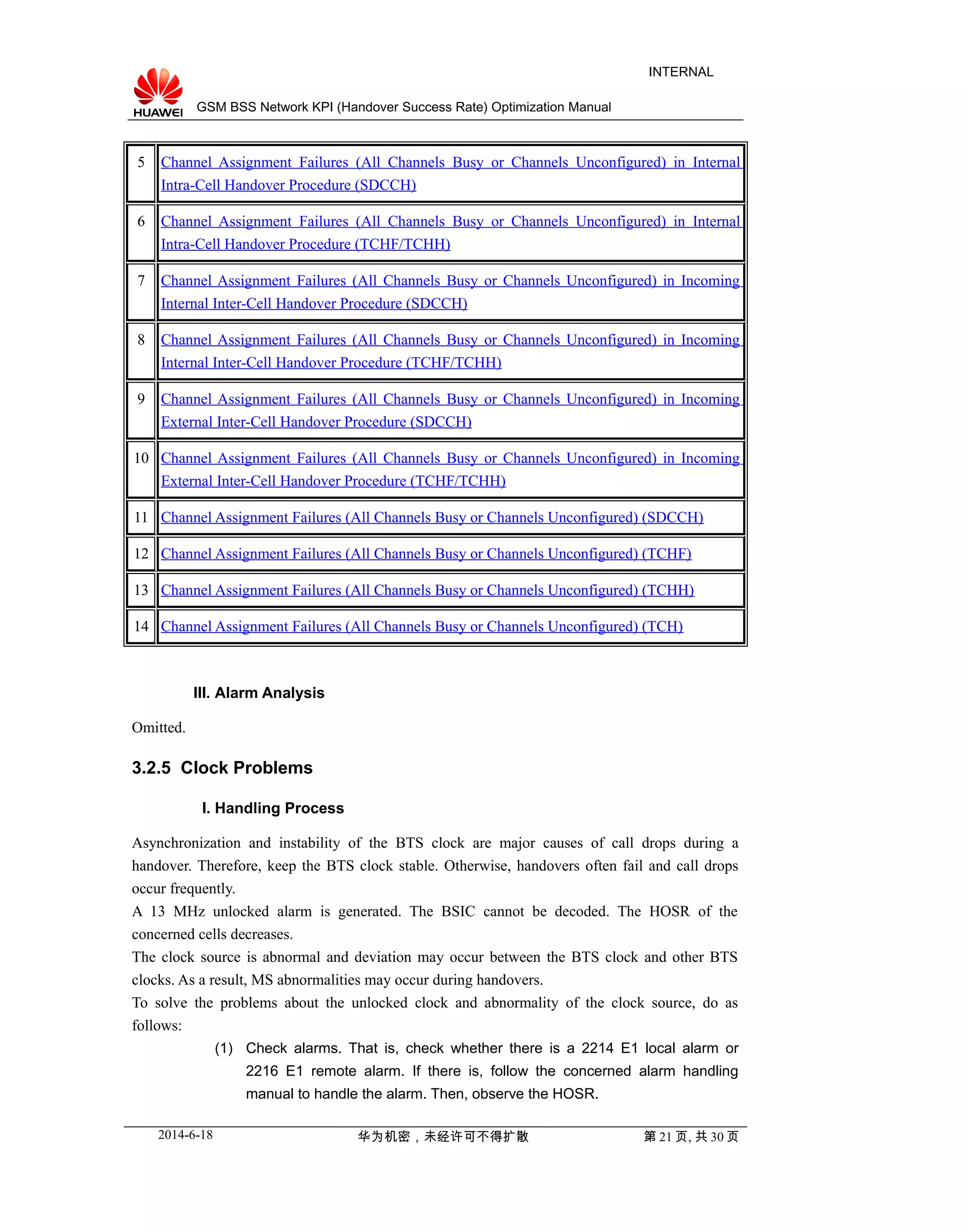 GSM BSS Network KPI (Handover Success Rate) Optimization Manual
INTERNAL
5 Channel Assignment Failures (All Channels Busy or Channels Unconfigured) in Internal
Intra-Cell Handover Procedure (SDCCH)
6 Channel Assignment Failures (All Channels Busy or Channels Unconfigured) in Internal
Intra-Cell Handover Procedure (TCHF/TCHH)
7 Channel Assignment Failures (All Channels Busy or Channels Unconfigured) in Incoming
Internal Inter-Cell Handover Procedure (SDCCH)
8 Channel Assignment Failures (All Channels Busy or Channels Unconfigured) in Incoming
Internal Inter-Cell Handover Procedure (TCHF/TCHH)
9 Channel Assignment Failures (All Channels Busy or Channels Unconfigured) in Incoming
External Inter-Cell Handover Procedure (SDCCH)
10 Channel Assignment Failures (All Channels Busy or Channels Unconfigured) in Incoming
External Inter-Cell Handover Procedure (TCHF/TCHH)
11 Channel Assignment Failures (All Channels Busy or Channels Unconfigured) (SDCCH)
12 Channel Assignment Failures (All Channels Busy or Channels Unconfigured) (TCHF)
13 Channel Assignment Failures (All Channels Busy or Channels Unconfigured) (TCHH)
14 Channel Assignment Failures (All Channels Busy or Channels Unconfigured) (TCH)
III. Alarm Analysis
Omitted.
3.2.5 Clock Problems
I. Handling Process
Asynchronization and instability of the BTS clock are major causes of call drops during a
handover. Therefore, keep the BTS clock stable. Otherwise, handovers often fail and call drops
occur frequently.
A 13 MHz unlocked alarm is generated. The BSIC cannot be decoded. The HOSR of the
concerned cells decreases.
The clock source is abnormal and deviation may occur between the BTS clock and other BTS
clocks. As a result, MS abnormalities may occur during handovers.
To solve the problems about the unlocked clock and abnormality of the clock source, do as
follows:
(1) Check alarms. That is, check whether there is a 2214 E1 local alarm or
2216 E1 remote alarm. If there is, follow the concerned alarm handling
manual to handle the alarm. Then, observe the HOSR.
2014-6-18 华为机密，未经许可不得扩散 第 21 页, 共 30 页
 
