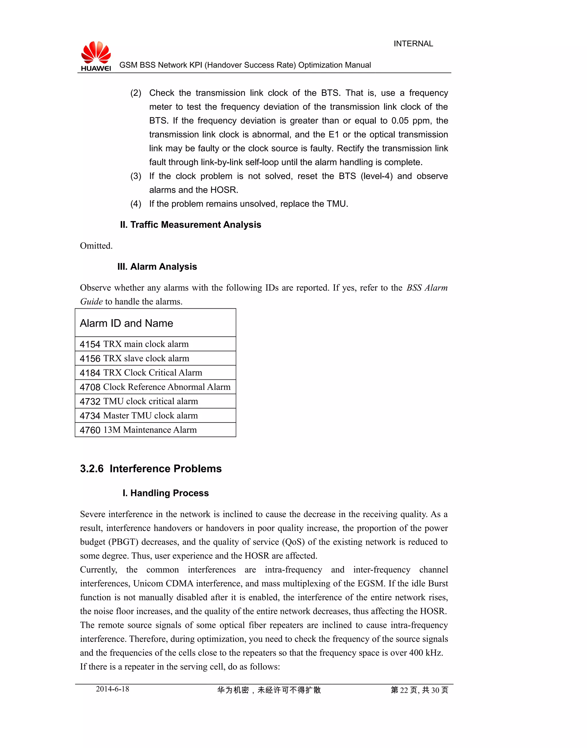 GSM BSS Network KPI (Handover Success Rate) Optimization Manual
INTERNAL
(2) Check the transmission link clock of the BTS. That is, use a frequency
meter to test the frequency deviation of the transmission link clock of the
BTS. If the frequency deviation is greater than or equal to 0.05 ppm, the
transmission link clock is abnormal, and the E1 or the optical transmission
link may be faulty or the clock source is faulty. Rectify the transmission link
fault through link-by-link self-loop until the alarm handling is complete.
(3) If the clock problem is not solved, reset the BTS (level-4) and observe
alarms and the HOSR.
(4) If the problem remains unsolved, replace the TMU.
II. Traffic Measurement Analysis
Omitted.
III. Alarm Analysis
Observe whether any alarms with the following IDs are reported. If yes, refer to the BSS Alarm
Guide to handle the alarms.
Alarm ID and Name
4154 TRX main clock alarm
4156 TRX slave clock alarm
4184 TRX Clock Critical Alarm
4708 Clock Reference Abnormal Alarm
4732 TMU clock critical alarm
4734 Master TMU clock alarm
4760 13M Maintenance Alarm
3.2.6 Interference Problems
I. Handling Process
Severe interference in the network is inclined to cause the decrease in the receiving quality. As a
result, interference handovers or handovers in poor quality increase, the proportion of the power
budget (PBGT) decreases, and the quality of service (QoS) of the existing network is reduced to
some degree. Thus, user experience and the HOSR are affected.
Currently, the common interferences are intra-frequency and inter-frequency channel
interferences, Unicom CDMA interference, and mass multiplexing of the EGSM. If the idle Burst
function is not manually disabled after it is enabled, the interference of the entire network rises,
the noise floor increases, and the quality of the entire network decreases, thus affecting the HOSR.
The remote source signals of some optical fiber repeaters are inclined to cause intra-frequency
interference. Therefore, during optimization, you need to check the frequency of the source signals
and the frequencies of the cells close to the repeaters so that the frequency space is over 400 kHz.
If there is a repeater in the serving cell, do as follows:
2014-6-18 华为机密，未经许可不得扩散 第 22 页, 共 30 页
 