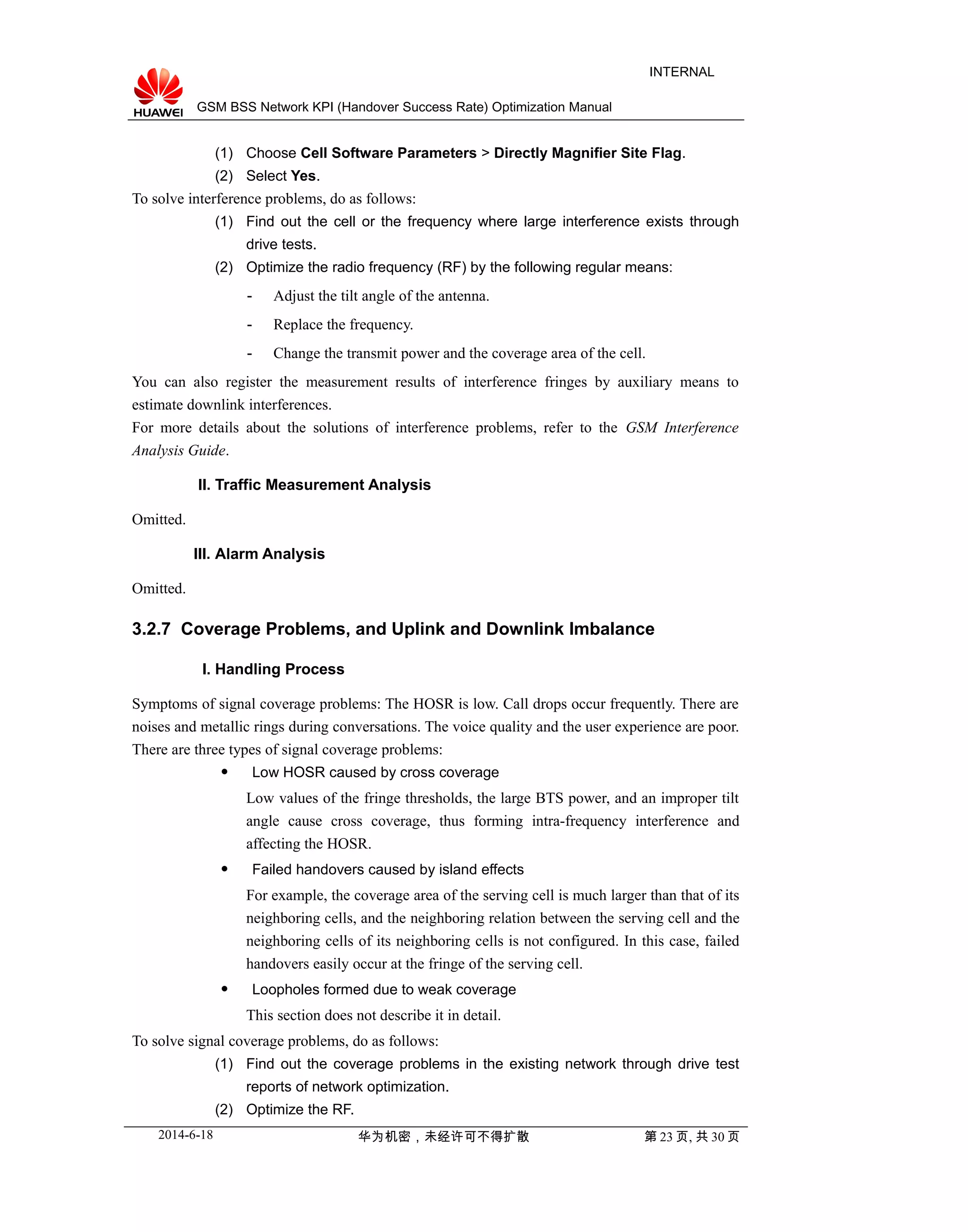 GSM BSS Network KPI (Handover Success Rate) Optimization Manual
INTERNAL
(1) Choose Cell Software Parameters > Directly Magnifier Site Flag.
(2) Select Yes.
To solve interference problems, do as follows:
(1) Find out the cell or the frequency where large interference exists through
drive tests.
(2) Optimize the radio frequency (RF) by the following regular means:
- Adjust the tilt angle of the antenna.
- Replace the frequency.
- Change the transmit power and the coverage area of the cell.
You can also register the measurement results of interference fringes by auxiliary means to
estimate downlink interferences.
For more details about the solutions of interference problems, refer to the GSM Interference
Analysis Guide.
II. Traffic Measurement Analysis
Omitted.
III. Alarm Analysis
Omitted.
3.2.7 Coverage Problems, and Uplink and Downlink Imbalance
I. Handling Process
Symptoms of signal coverage problems: The HOSR is low. Call drops occur frequently. There are
noises and metallic rings during conversations. The voice quality and the user experience are poor.
There are three types of signal coverage problems:
 Low HOSR caused by cross coverage
Low values of the fringe thresholds, the large BTS power, and an improper tilt
angle cause cross coverage, thus forming intra-frequency interference and
affecting the HOSR.
 Failed handovers caused by island effects
For example, the coverage area of the serving cell is much larger than that of its
neighboring cells, and the neighboring relation between the serving cell and the
neighboring cells of its neighboring cells is not configured. In this case, failed
handovers easily occur at the fringe of the serving cell.
 Loopholes formed due to weak coverage
This section does not describe it in detail.
To solve signal coverage problems, do as follows:
(1) Find out the coverage problems in the existing network through drive test
reports of network optimization.
(2) Optimize the RF.
2014-6-18 华为机密，未经许可不得扩散 第 23 页, 共 30 页
 