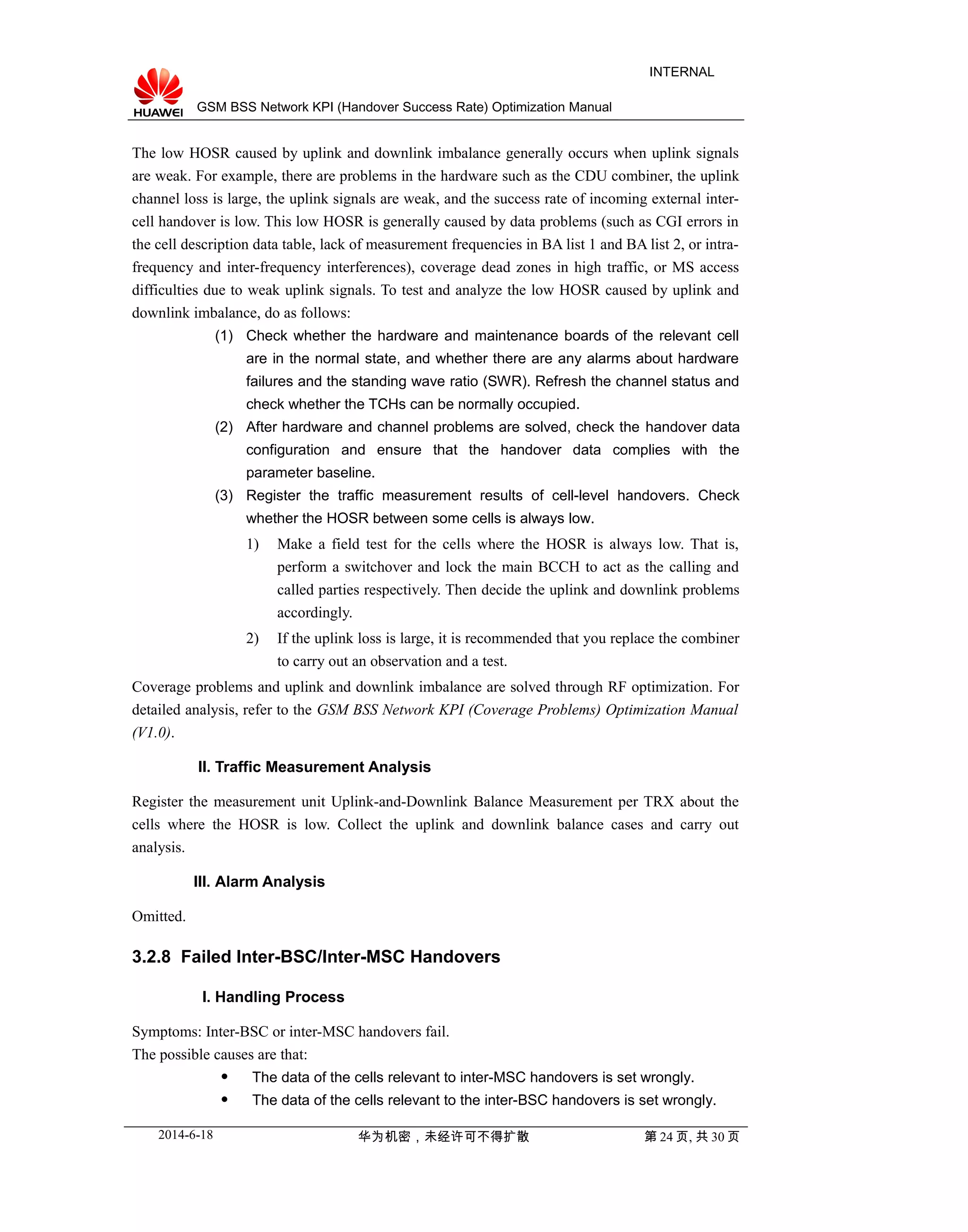 GSM BSS Network KPI (Handover Success Rate) Optimization Manual
INTERNAL
The low HOSR caused by uplink and downlink imbalance generally occurs when uplink signals
are weak. For example, there are problems in the hardware such as the CDU combiner, the uplink
channel loss is large, the uplink signals are weak, and the success rate of incoming external inter-
cell handover is low. This low HOSR is generally caused by data problems (such as CGI errors in
the cell description data table, lack of measurement frequencies in BA list 1 and BA list 2, or intra-
frequency and inter-frequency interferences), coverage dead zones in high traffic, or MS access
difficulties due to weak uplink signals. To test and analyze the low HOSR caused by uplink and
downlink imbalance, do as follows:
(1) Check whether the hardware and maintenance boards of the relevant cell
are in the normal state, and whether there are any alarms about hardware
failures and the standing wave ratio (SWR). Refresh the channel status and
check whether the TCHs can be normally occupied.
(2) After hardware and channel problems are solved, check the handover data
configuration and ensure that the handover data complies with the
parameter baseline.
(3) Register the traffic measurement results of cell-level handovers. Check
whether the HOSR between some cells is always low.
1) Make a field test for the cells where the HOSR is always low. That is,
perform a switchover and lock the main BCCH to act as the calling and
called parties respectively. Then decide the uplink and downlink problems
accordingly.
2) If the uplink loss is large, it is recommended that you replace the combiner
to carry out an observation and a test.
Coverage problems and uplink and downlink imbalance are solved through RF optimization. For
detailed analysis, refer to the GSM BSS Network KPI (Coverage Problems) Optimization Manual
(V1.0).
II. Traffic Measurement Analysis
Register the measurement unit Uplink-and-Downlink Balance Measurement per TRX about the
cells where the HOSR is low. Collect the uplink and downlink balance cases and carry out
analysis.
III. Alarm Analysis
Omitted.
3.2.8 Failed Inter-BSC/Inter-MSC Handovers
I. Handling Process
Symptoms: Inter-BSC or inter-MSC handovers fail.
The possible causes are that:
 The data of the cells relevant to inter-MSC handovers is set wrongly.
 The data of the cells relevant to the inter-BSC handovers is set wrongly.
2014-6-18 华为机密，未经许可不得扩散 第 24 页, 共 30 页
 