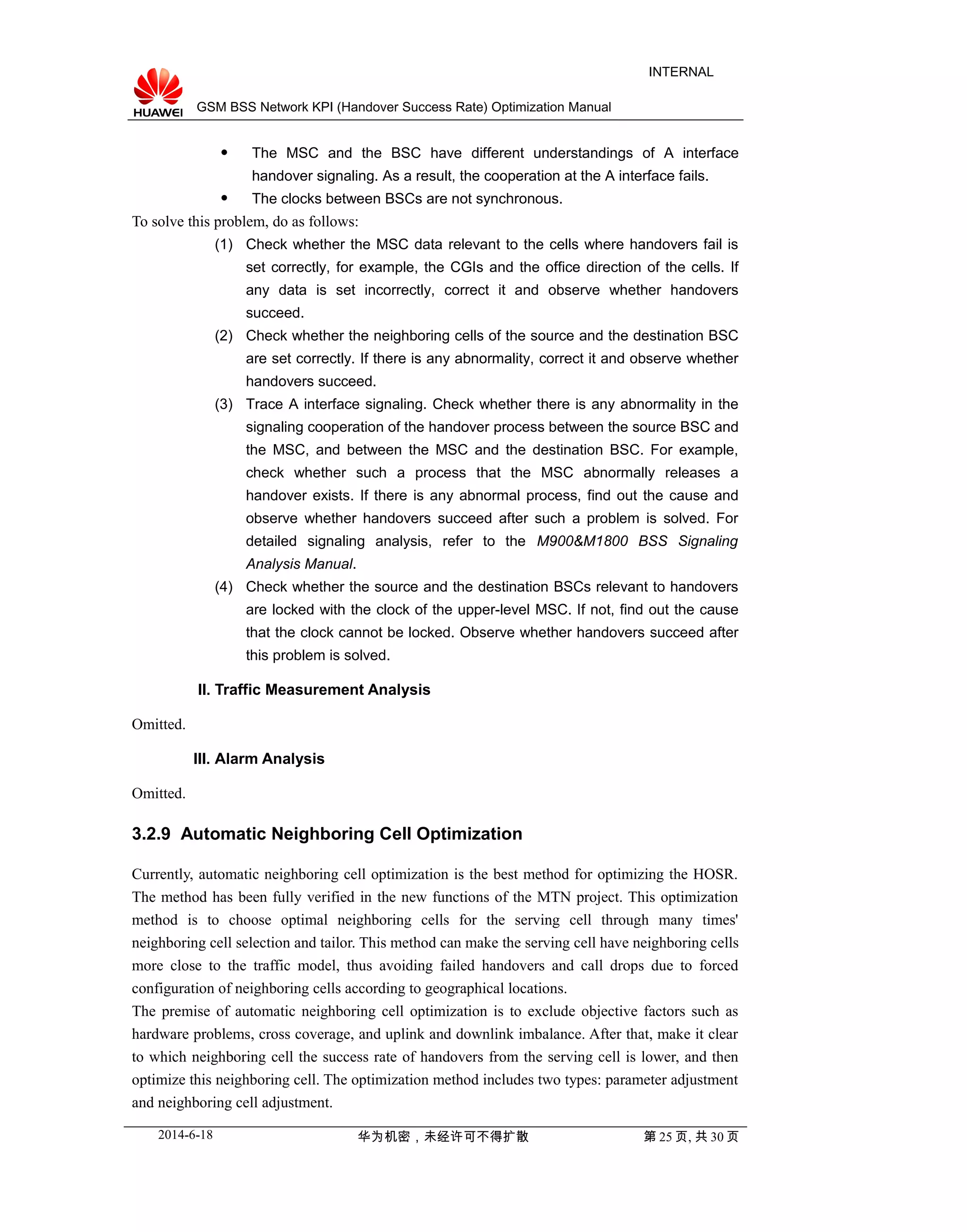 GSM BSS Network KPI (Handover Success Rate) Optimization Manual
INTERNAL
 The MSC and the BSC have different understandings of A interface
handover signaling. As a result, the cooperation at the A interface fails.
 The clocks between BSCs are not synchronous.
To solve this problem, do as follows:
(1) Check whether the MSC data relevant to the cells where handovers fail is
set correctly, for example, the CGIs and the office direction of the cells. If
any data is set incorrectly, correct it and observe whether handovers
succeed.
(2) Check whether the neighboring cells of the source and the destination BSC
are set correctly. If there is any abnormality, correct it and observe whether
handovers succeed.
(3) Trace A interface signaling. Check whether there is any abnormality in the
signaling cooperation of the handover process between the source BSC and
the MSC, and between the MSC and the destination BSC. For example,
check whether such a process that the MSC abnormally releases a
handover exists. If there is any abnormal process, find out the cause and
observe whether handovers succeed after such a problem is solved. For
detailed signaling analysis, refer to the M900&M1800 BSS Signaling
Analysis Manual.
(4) Check whether the source and the destination BSCs relevant to handovers
are locked with the clock of the upper-level MSC. If not, find out the cause
that the clock cannot be locked. Observe whether handovers succeed after
this problem is solved.
II. Traffic Measurement Analysis
Omitted.
III. Alarm Analysis
Omitted.
3.2.9 Automatic Neighboring Cell Optimization
Currently, automatic neighboring cell optimization is the best method for optimizing the HOSR.
The method has been fully verified in the new functions of the MTN project. This optimization
method is to choose optimal neighboring cells for the serving cell through many times'
neighboring cell selection and tailor. This method can make the serving cell have neighboring cells
more close to the traffic model, thus avoiding failed handovers and call drops due to forced
configuration of neighboring cells according to geographical locations.
The premise of automatic neighboring cell optimization is to exclude objective factors such as
hardware problems, cross coverage, and uplink and downlink imbalance. After that, make it clear
to which neighboring cell the success rate of handovers from the serving cell is lower, and then
optimize this neighboring cell. The optimization method includes two types: parameter adjustment
and neighboring cell adjustment.
2014-6-18 华为机密，未经许可不得扩散 第 25 页, 共 30 页
 