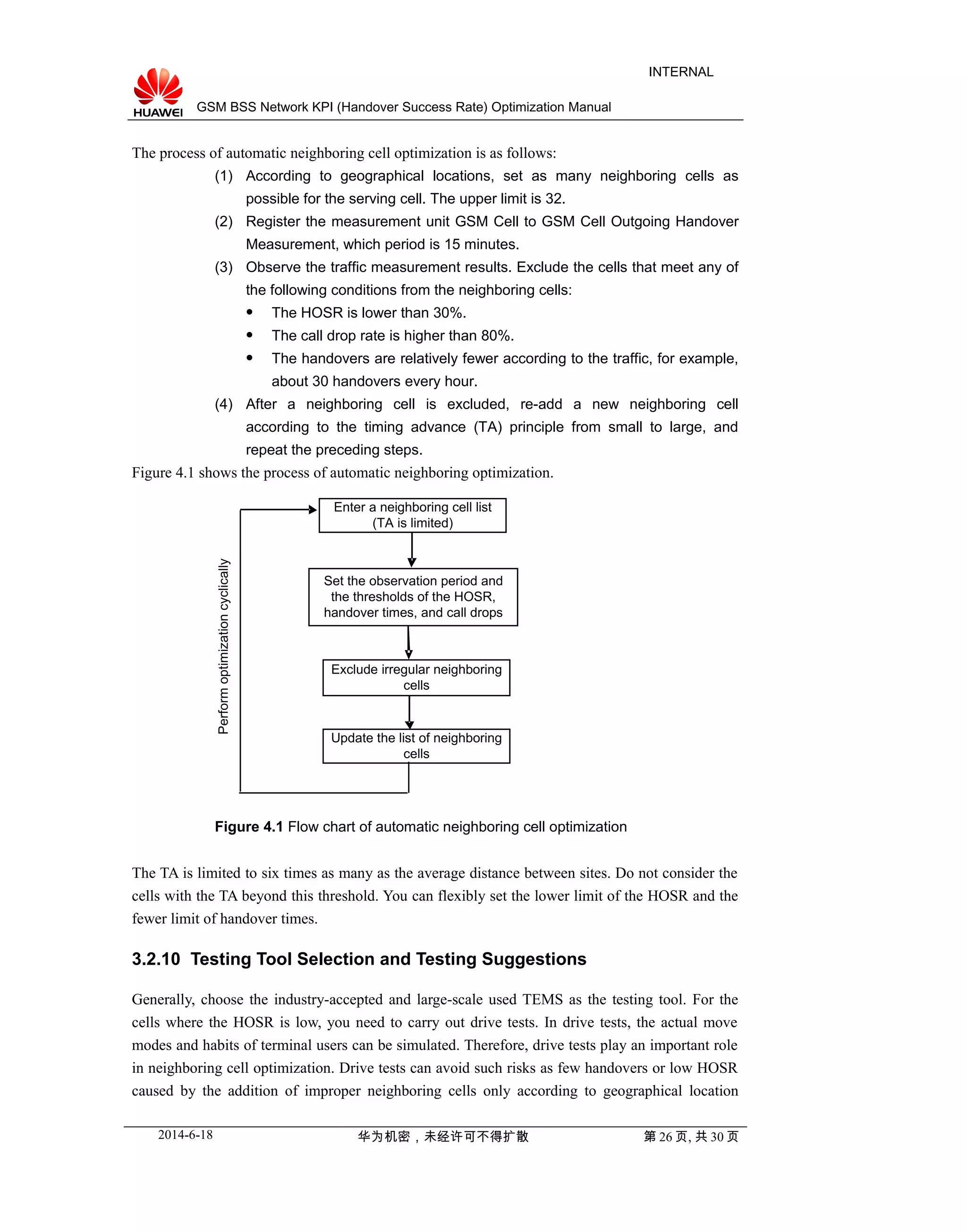 GSM BSS Network KPI (Handover Success Rate) Optimization Manual
INTERNAL
The process of automatic neighboring cell optimization is as follows:
(1) According to geographical locations, set as many neighboring cells as
possible for the serving cell. The upper limit is 32.
(2) Register the measurement unit GSM Cell to GSM Cell Outgoing Handover
Measurement, which period is 15 minutes.
(3) Observe the traffic measurement results. Exclude the cells that meet any of
the following conditions from the neighboring cells:
 The HOSR is lower than 30%.
 The call drop rate is higher than 80%.
 The handovers are relatively fewer according to the traffic, for example,
about 30 handovers every hour.
(4) After a neighboring cell is excluded, re-add a new neighboring cell
according to the timing advance (TA) principle from small to large, and
repeat the preceding steps.
Figure 4.1 shows the process of automatic neighboring optimization.
Enter a neighboring cell list
(TA is limited)
Set the observation period and
the thresholds of the HOSR,
handover times, and call drops
Exclude irregular neighboring
cells
Update the list of neighboring
cells
Performoptimizationcyclically
Figure 4.1 Flow chart of automatic neighboring cell optimization
The TA is limited to six times as many as the average distance between sites. Do not consider the
cells with the TA beyond this threshold. You can flexibly set the lower limit of the HOSR and the
fewer limit of handover times.
3.2.10 Testing Tool Selection and Testing Suggestions
Generally, choose the industry-accepted and large-scale used TEMS as the testing tool. For the
cells where the HOSR is low, you need to carry out drive tests. In drive tests, the actual move
modes and habits of terminal users can be simulated. Therefore, drive tests play an important role
in neighboring cell optimization. Drive tests can avoid such risks as few handovers or low HOSR
caused by the addition of improper neighboring cells only according to geographical location
2014-6-18 华为机密，未经许可不得扩散 第 26 页, 共 30 页
 