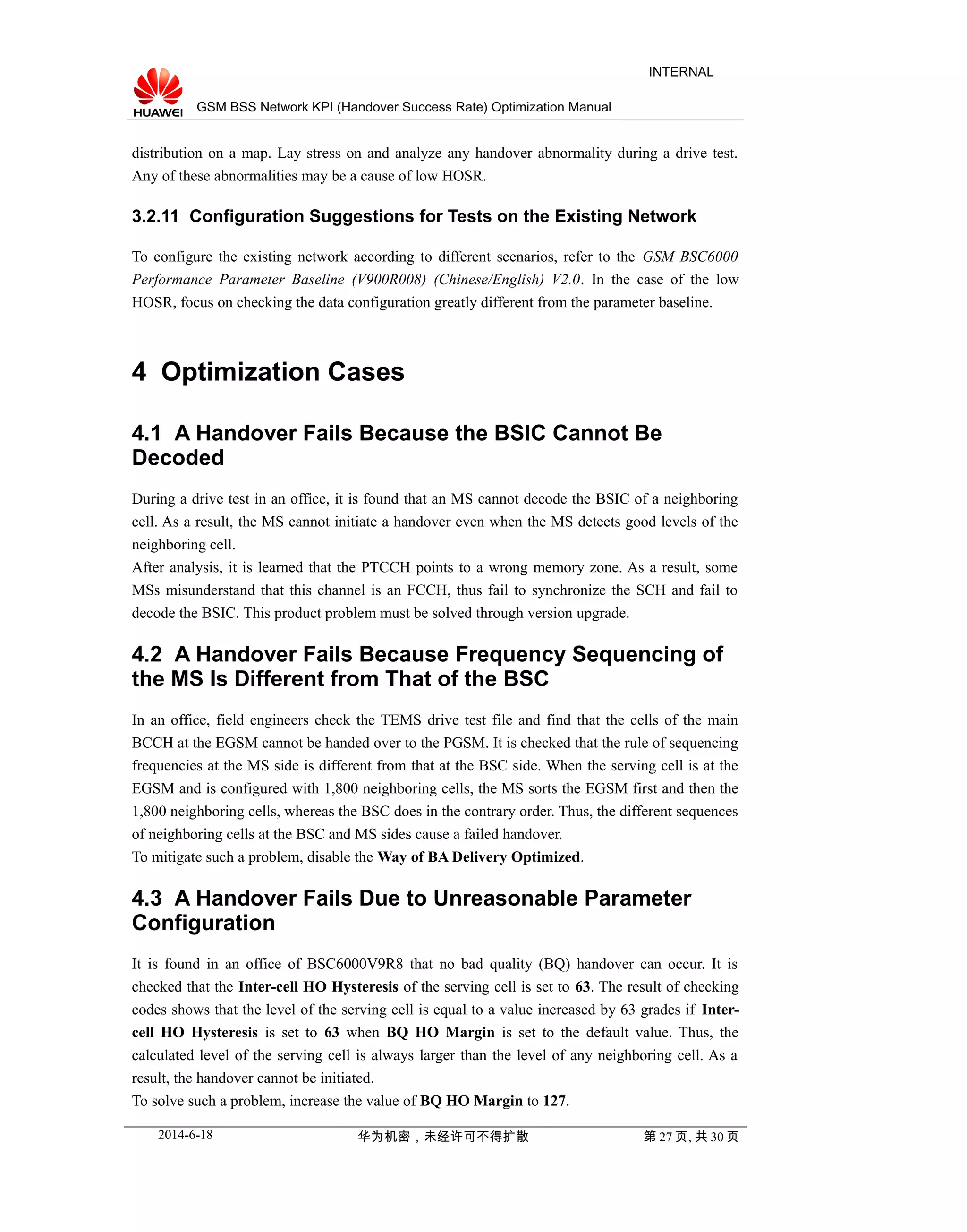 GSM BSS Network KPI (Handover Success Rate) Optimization Manual
INTERNAL
distribution on a map. Lay stress on and analyze any handover abnormality during a drive test.
Any of these abnormalities may be a cause of low HOSR.
3.2.11 Configuration Suggestions for Tests on the Existing Network
To configure the existing network according to different scenarios, refer to the GSM BSC6000
Performance Parameter Baseline (V900R008) (Chinese/English) V2.0. In the case of the low
HOSR, focus on checking the data configuration greatly different from the parameter baseline.
4 Optimization Cases
4.1 A Handover Fails Because the BSIC Cannot Be
Decoded
During a drive test in an office, it is found that an MS cannot decode the BSIC of a neighboring
cell. As a result, the MS cannot initiate a handover even when the MS detects good levels of the
neighboring cell.
After analysis, it is learned that the PTCCH points to a wrong memory zone. As a result, some
MSs misunderstand that this channel is an FCCH, thus fail to synchronize the SCH and fail to
decode the BSIC. This product problem must be solved through version upgrade.
4.2 A Handover Fails Because Frequency Sequencing of
the MS Is Different from That of the BSC
In an office, field engineers check the TEMS drive test file and find that the cells of the main
BCCH at the EGSM cannot be handed over to the PGSM. It is checked that the rule of sequencing
frequencies at the MS side is different from that at the BSC side. When the serving cell is at the
EGSM and is configured with 1,800 neighboring cells, the MS sorts the EGSM first and then the
1,800 neighboring cells, whereas the BSC does in the contrary order. Thus, the different sequences
of neighboring cells at the BSC and MS sides cause a failed handover.
To mitigate such a problem, disable the Way of BA Delivery Optimized.
4.3 A Handover Fails Due to Unreasonable Parameter
Configuration
It is found in an office of BSC6000V9R8 that no bad quality (BQ) handover can occur. It is
checked that the Inter-cell HO Hysteresis of the serving cell is set to 63. The result of checking
codes shows that the level of the serving cell is equal to a value increased by 63 grades if Inter-
cell HO Hysteresis is set to 63 when BQ HO Margin is set to the default value. Thus, the
calculated level of the serving cell is always larger than the level of any neighboring cell. As a
result, the handover cannot be initiated.
To solve such a problem, increase the value of BQ HO Margin to 127.
2014-6-18 华为机密，未经许可不得扩散 第 27 页, 共 30 页
 