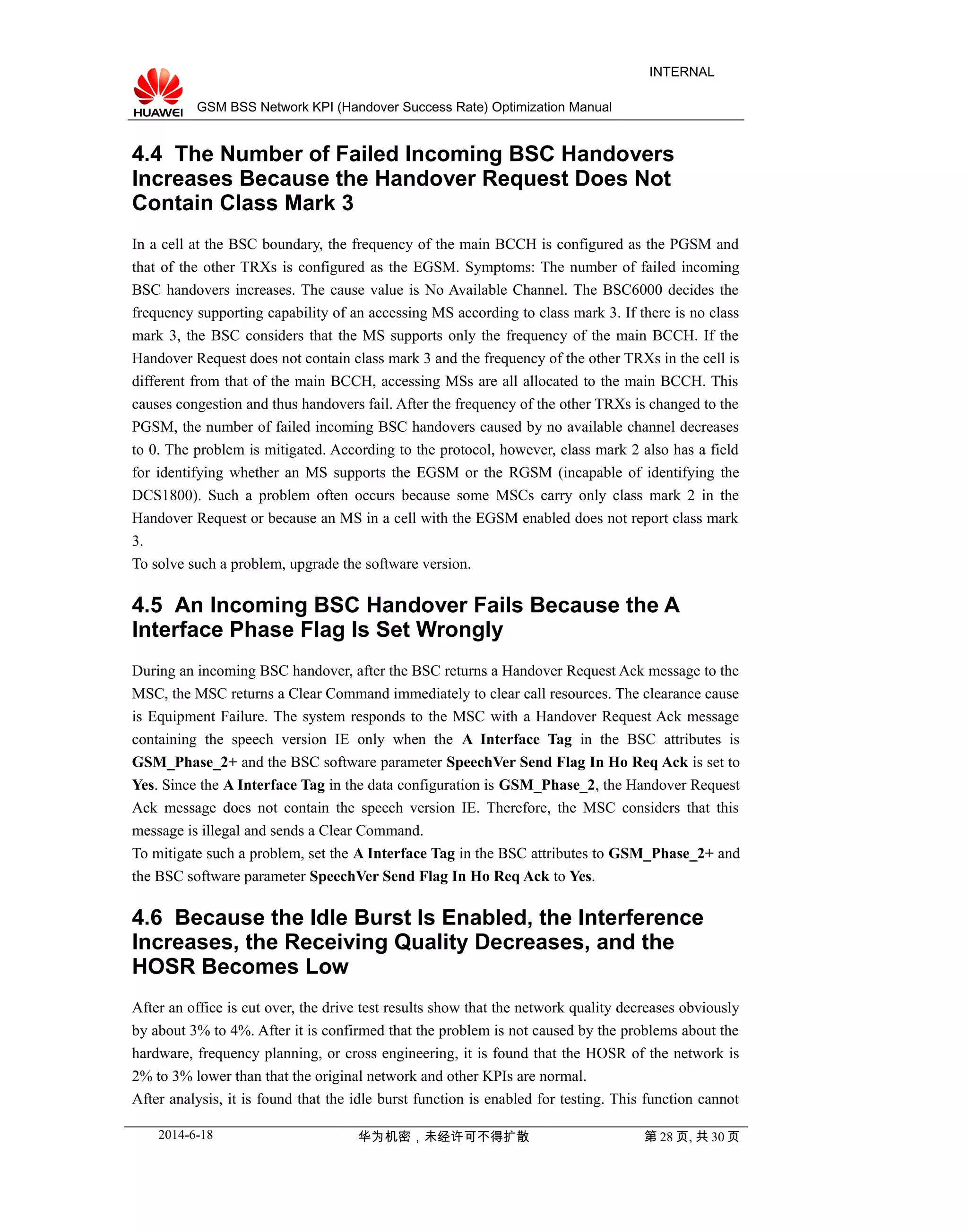 GSM BSS Network KPI (Handover Success Rate) Optimization Manual
INTERNAL
4.4 The Number of Failed Incoming BSC Handovers
Increases Because the Handover Request Does Not
Contain Class Mark 3
In a cell at the BSC boundary, the frequency of the main BCCH is configured as the PGSM and
that of the other TRXs is configured as the EGSM. Symptoms: The number of failed incoming
BSC handovers increases. The cause value is No Available Channel. The BSC6000 decides the
frequency supporting capability of an accessing MS according to class mark 3. If there is no class
mark 3, the BSC considers that the MS supports only the frequency of the main BCCH. If the
Handover Request does not contain class mark 3 and the frequency of the other TRXs in the cell is
different from that of the main BCCH, accessing MSs are all allocated to the main BCCH. This
causes congestion and thus handovers fail. After the frequency of the other TRXs is changed to the
PGSM, the number of failed incoming BSC handovers caused by no available channel decreases
to 0. The problem is mitigated. According to the protocol, however, class mark 2 also has a field
for identifying whether an MS supports the EGSM or the RGSM (incapable of identifying the
DCS1800). Such a problem often occurs because some MSCs carry only class mark 2 in the
Handover Request or because an MS in a cell with the EGSM enabled does not report class mark
3.
To solve such a problem, upgrade the software version.
4.5 An Incoming BSC Handover Fails Because the A
Interface Phase Flag Is Set Wrongly
During an incoming BSC handover, after the BSC returns a Handover Request Ack message to the
MSC, the MSC returns a Clear Command immediately to clear call resources. The clearance cause
is Equipment Failure. The system responds to the MSC with a Handover Request Ack message
containing the speech version IE only when the A Interface Tag in the BSC attributes is
GSM_Phase_2+ and the BSC software parameter SpeechVer Send Flag In Ho Req Ack is set to
Yes. Since the A Interface Tag in the data configuration is GSM_Phase_2, the Handover Request
Ack message does not contain the speech version IE. Therefore, the MSC considers that this
message is illegal and sends a Clear Command.
To mitigate such a problem, set the A Interface Tag in the BSC attributes to GSM_Phase_2+ and
the BSC software parameter SpeechVer Send Flag In Ho Req Ack to Yes.
4.6 Because the Idle Burst Is Enabled, the Interference
Increases, the Receiving Quality Decreases, and the
HOSR Becomes Low
After an office is cut over, the drive test results show that the network quality decreases obviously
by about 3% to 4%. After it is confirmed that the problem is not caused by the problems about the
hardware, frequency planning, or cross engineering, it is found that the HOSR of the network is
2% to 3% lower than that the original network and other KPIs are normal.
After analysis, it is found that the idle burst function is enabled for testing. This function cannot
2014-6-18 华为机密，未经许可不得扩散 第 28 页, 共 30 页
 