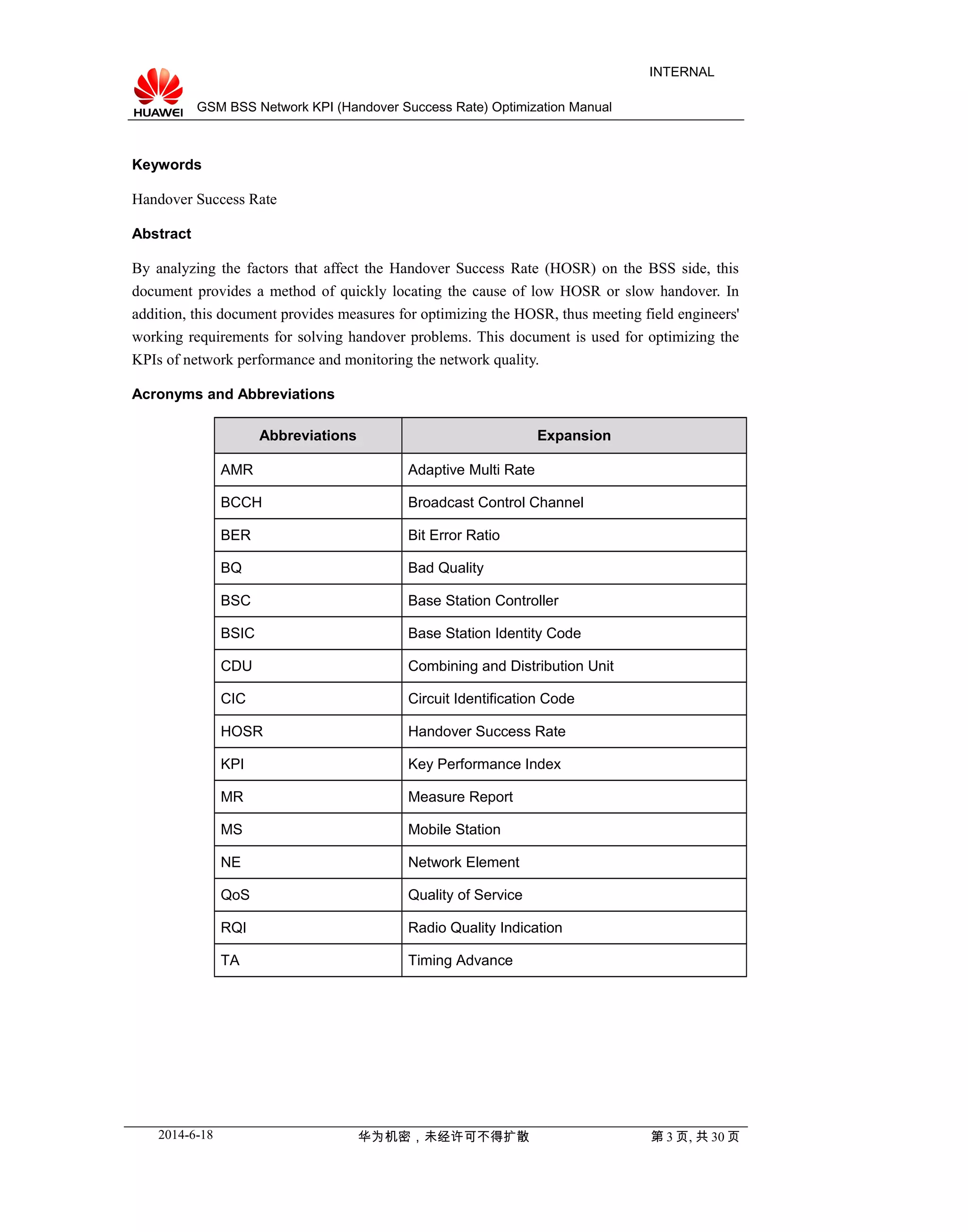 GSM BSS Network KPI (Handover Success Rate) Optimization Manual
INTERNAL
Keywords
Handover Success Rate
Abstract
By analyzing the factors that affect the Handover Success Rate (HOSR) on the BSS side, this
document provides a method of quickly locating the cause of low HOSR or slow handover. In
addition, this document provides measures for optimizing the HOSR, thus meeting field engineers'
working requirements for solving handover problems. This document is used for optimizing the
KPIs of network performance and monitoring the network quality.
Acronyms and Abbreviations
Abbreviations Expansion
AMR Adaptive Multi Rate
BCCH Broadcast Control Channel
BER Bit Error Ratio
BQ Bad Quality
BSC Base Station Controller
BSIC Base Station Identity Code
CDU Combining and Distribution Unit
CIC Circuit Identification Code
HOSR Handover Success Rate
KPI Key Performance Index
MR Measure Report
MS Mobile Station
NE Network Element
QoS Quality of Service
RQI Radio Quality Indication
TA Timing Advance
2014-6-18 华为机密，未经许可不得扩散 第 3 页, 共 30 页
 