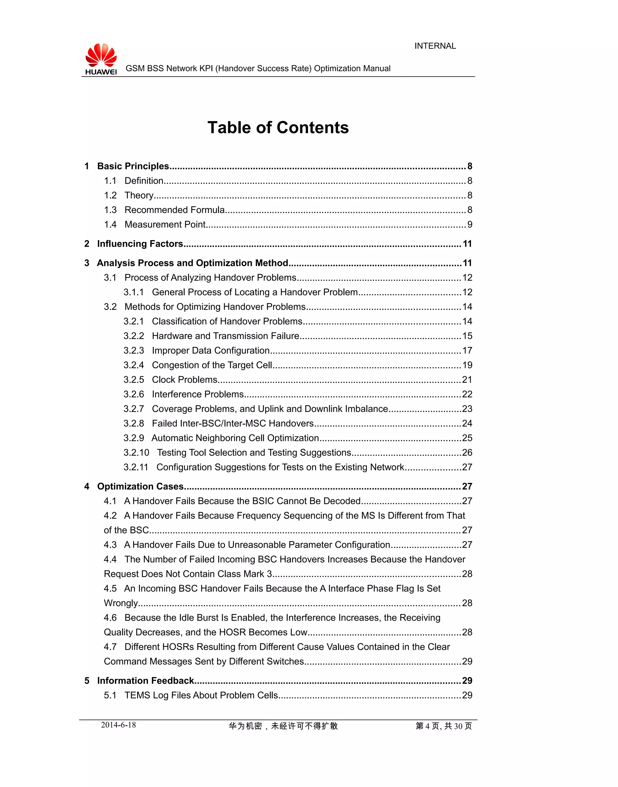 GSM BSS Network KPI (Handover Success Rate) Optimization Manual
INTERNAL
Table of Contents
1 Basic Principles.................................................................................................................8
1.1 Definition....................................................................................................................8
1.2 Theory.......................................................................................................................8
1.3 Recommended Formula............................................................................................8
1.4 Measurement Point...................................................................................................9
2 Influencing Factors..........................................................................................................11
3 Analysis Process and Optimization Method..................................................................11
3.1 Process of Analyzing Handover Problems...............................................................12
3.1.1 General Process of Locating a Handover Problem.......................................12
3.2 Methods for Optimizing Handover Problems...........................................................14
3.2.1 Classification of Handover Problems............................................................14
3.2.2 Hardware and Transmission Failure..............................................................15
3.2.3 Improper Data Configuration.........................................................................17
3.2.4 Congestion of the Target Cell........................................................................19
3.2.5 Clock Problems.............................................................................................21
3.2.6 Interference Problems...................................................................................22
3.2.7 Coverage Problems, and Uplink and Downlink Imbalance............................23
3.2.8 Failed Inter-BSC/Inter-MSC Handovers........................................................24
3.2.9 Automatic Neighboring Cell Optimization......................................................25
3.2.10 Testing Tool Selection and Testing Suggestions..........................................26
3.2.11 Configuration Suggestions for Tests on the Existing Network.....................27
4 Optimization Cases..........................................................................................................27
4.1 A Handover Fails Because the BSIC Cannot Be Decoded......................................27
4.2 A Handover Fails Because Frequency Sequencing of the MS Is Different from That
of the BSC.......................................................................................................................27
4.3 A Handover Fails Due to Unreasonable Parameter Configuration...........................27
4.4 The Number of Failed Incoming BSC Handovers Increases Because the Handover
Request Does Not Contain Class Mark 3........................................................................28
4.5 An Incoming BSC Handover Fails Because the A Interface Phase Flag Is Set
Wrongly...........................................................................................................................28
4.6 Because the Idle Burst Is Enabled, the Interference Increases, the Receiving
Quality Decreases, and the HOSR Becomes Low...........................................................28
4.7 Different HOSRs Resulting from Different Cause Values Contained in the Clear
Command Messages Sent by Different Switches............................................................29
5 Information Feedback......................................................................................................29
5.1 TEMS Log Files About Problem Cells......................................................................29
2014-6-18 华为机密，未经许可不得扩散 第 4 页, 共 30 页
 