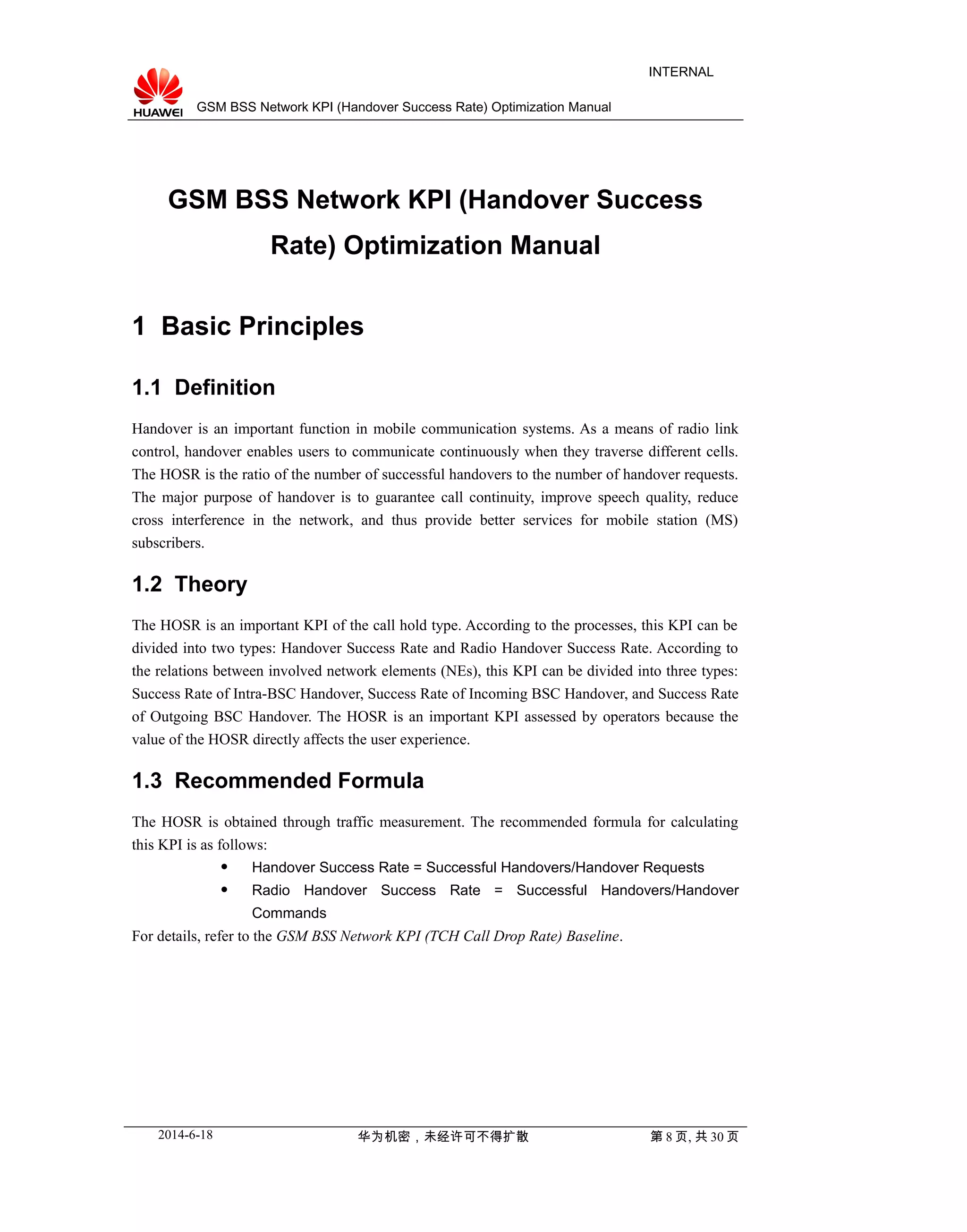 GSM BSS Network KPI (Handover Success Rate) Optimization Manual
INTERNAL
GSM BSS Network KPI (Handover Success
Rate) Optimization Manual
1 Basic Principles
1.1 Definition
Handover is an important function in mobile communication systems. As a means of radio link
control, handover enables users to communicate continuously when they traverse different cells.
The HOSR is the ratio of the number of successful handovers to the number of handover requests.
The major purpose of handover is to guarantee call continuity, improve speech quality, reduce
cross interference in the network, and thus provide better services for mobile station (MS)
subscribers.
1.2 Theory
The HOSR is an important KPI of the call hold type. According to the processes, this KPI can be
divided into two types: Handover Success Rate and Radio Handover Success Rate. According to
the relations between involved network elements (NEs), this KPI can be divided into three types:
Success Rate of Intra-BSC Handover, Success Rate of Incoming BSC Handover, and Success Rate
of Outgoing BSC Handover. The HOSR is an important KPI assessed by operators because the
value of the HOSR directly affects the user experience.
1.3 Recommended Formula
The HOSR is obtained through traffic measurement. The recommended formula for calculating
this KPI is as follows:
 Handover Success Rate = Successful Handovers/Handover Requests
 Radio Handover Success Rate = Successful Handovers/Handover
Commands
For details, refer to the GSM BSS Network KPI (TCH Call Drop Rate) Baseline.
2014-6-18 华为机密，未经许可不得扩散 第 8 页, 共 30 页
 
