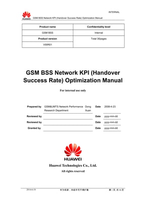 GSM BSS Network KPI (Handover Success Rate) Optimization Manual
INTERNAL
Product name Confidentiality level
GSM BSS Internal
Product version Total 30pages
V00R01
GSM BSS Network KPI (Handover
Success Rate) Optimization Manual
For internal use only
Prepared by GSM&UMTS Network Performance
Research Department
Dong
Xuan
Date 2008-4-23
Reviewed by Date yyyy-mm-dd
Reviewed by Date yyyy-mm-dd
Granted by Date yyyy-mm-dd
Huawei Technologies Co., Ltd.
All rights reserved
2014-6-18 华为机密，未经许可不得扩散 第 1 页, 共 30 页
 