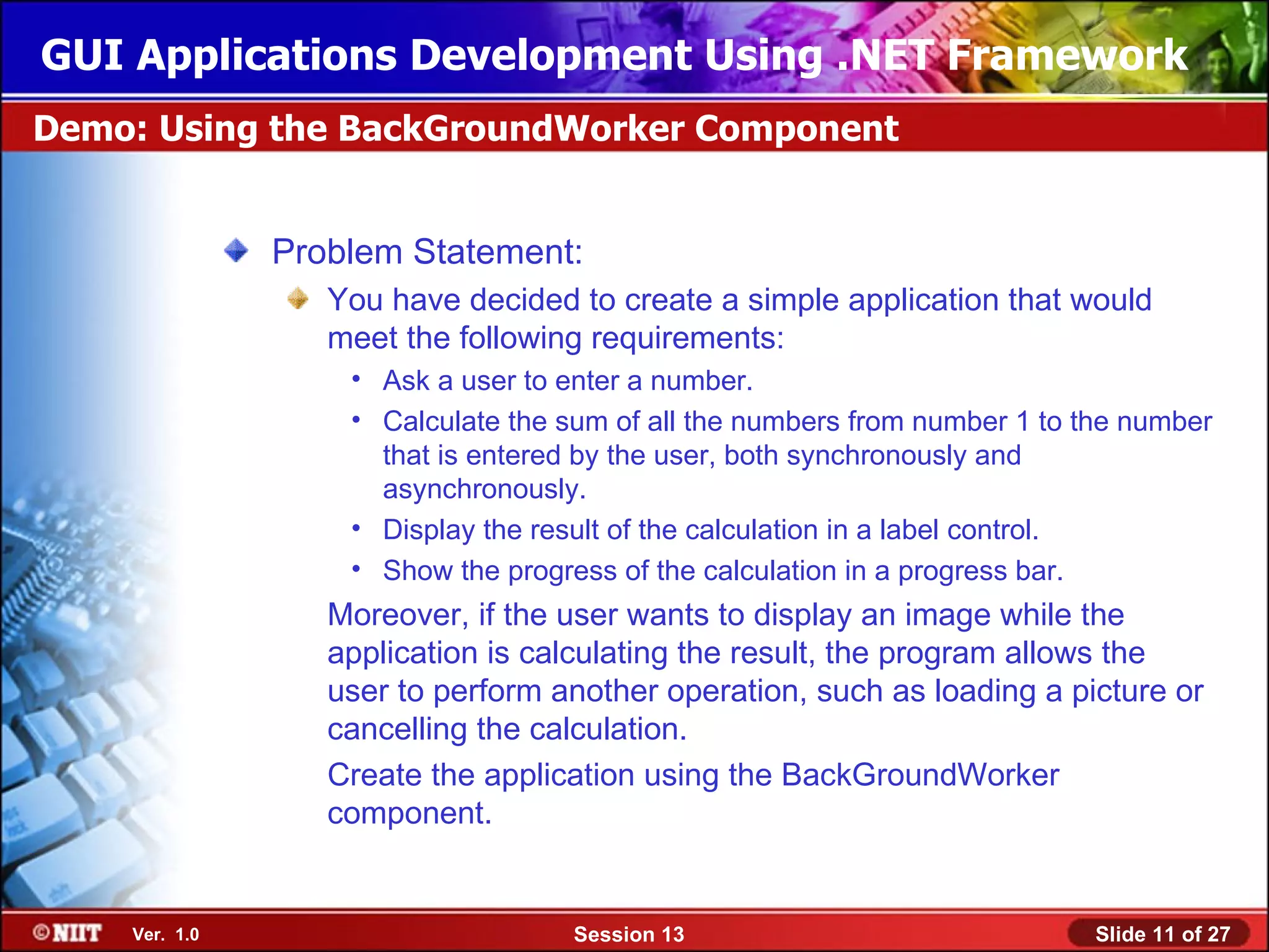 GUI Applications Development Using .NET Framework
Demo: Using the BackGroundWorker Component


               Problem Statement:
                  You have decided to create a simple application that would
                  meet the following requirements:
                   • Ask a user to enter a number.
                   • Calculate the sum of all the numbers from number 1 to the number
                     that is entered by the user, both synchronously and
                     asynchronously.
                   • Display the result of the calculation in a label control.
                   • Show the progress of the calculation in a progress bar.
                  Moreover, if the user wants to display an image while the
                  application is calculating the result, the program allows the
                  user to perform another operation, such as loading a picture or
                  cancelling the calculation.
                  Create the application using the BackGroundWorker
                  component.


    Ver. 1.0                        Session 13                              Slide 11 of 27
 