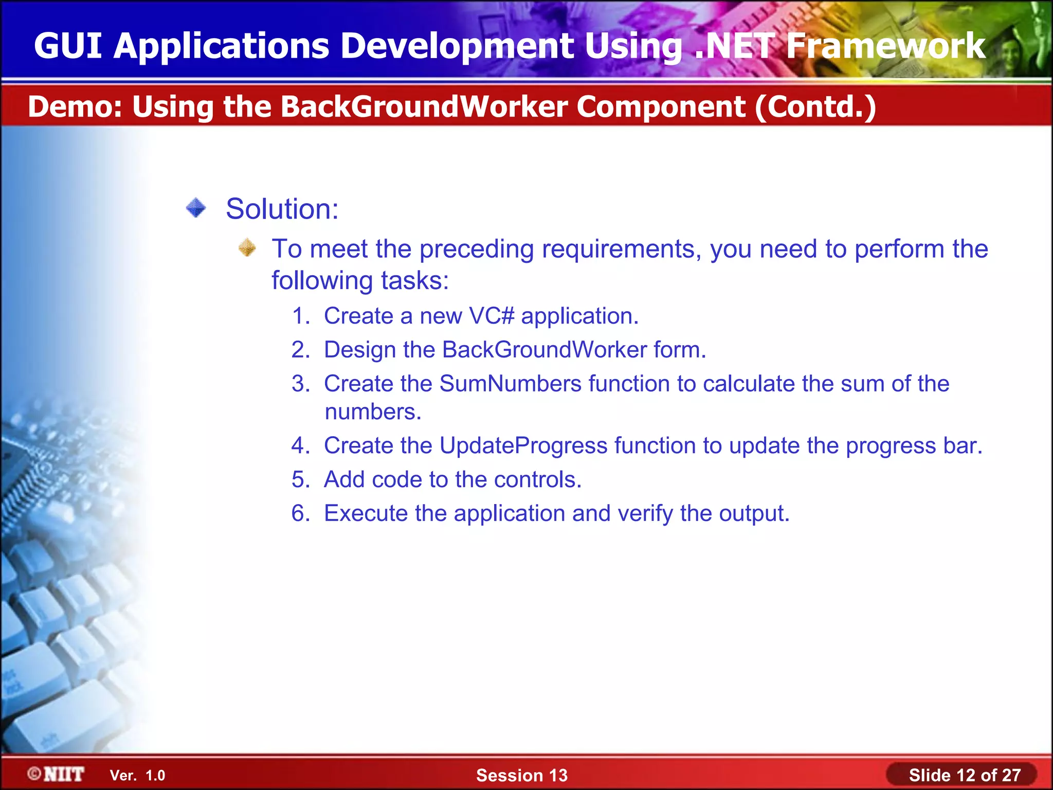 GUI Applications Development Using .NET Framework
Demo: Using the BackGroundWorker Component (Contd.)


               Solution:
                  To meet the preceding requirements, you need to perform the
                  following tasks:
                    1. Create a new VC# application.
                    2. Design the BackGroundWorker form.
                    3. Create the SumNumbers function to calculate the sum of the
                       numbers.
                    4. Create the UpdateProgress function to update the progress bar.
                    5. Add code to the controls.
                    6. Execute the application and verify the output.




    Ver. 1.0                         Session 13                               Slide 12 of 27
 