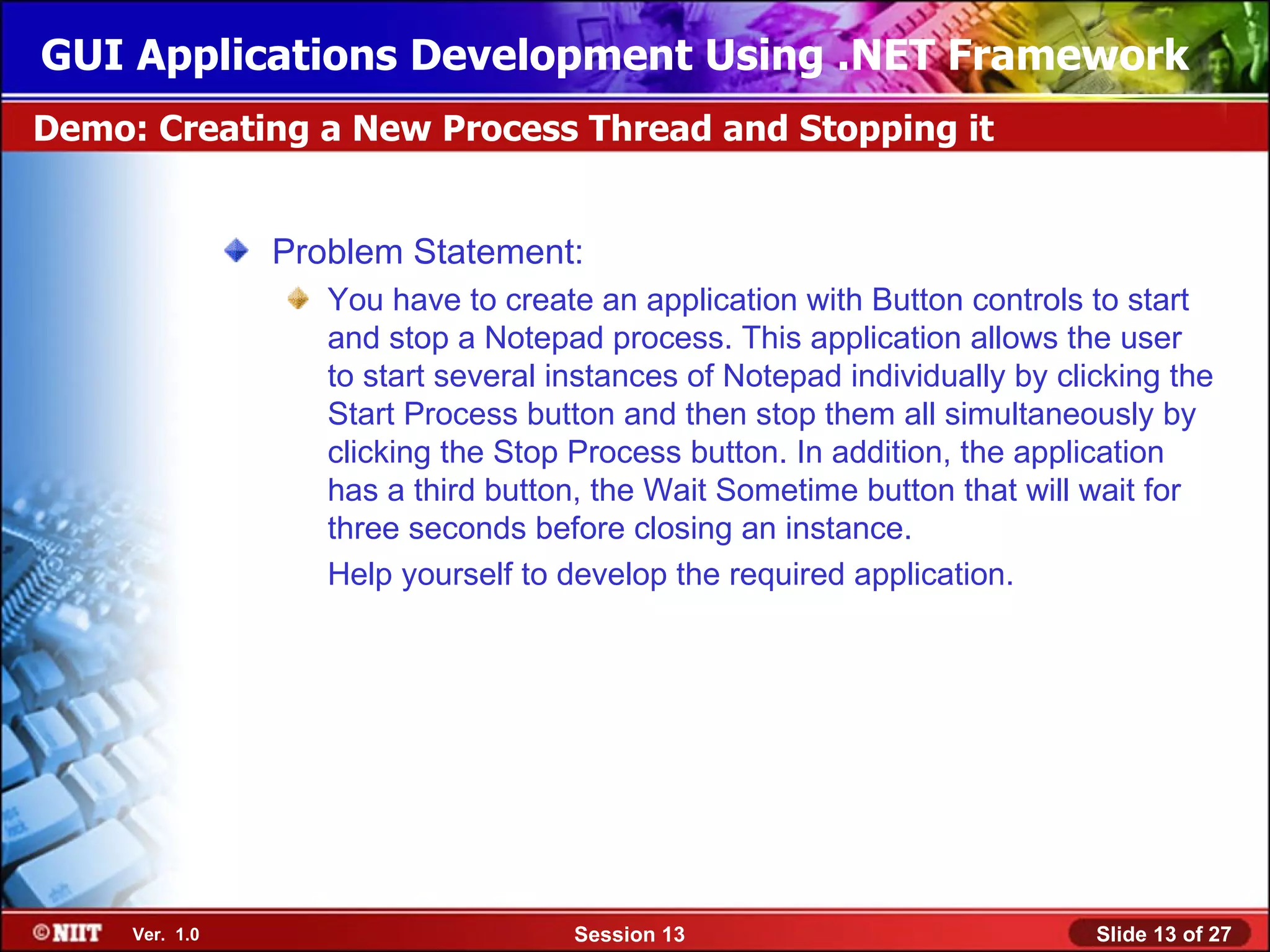 GUI Applications Development Using .NET Framework
Demo: Creating a New Process Thread and Stopping it


                Problem Statement:
                   You have to create an application with Button controls to start
                   and stop a Notepad process. This application allows the user
                   to start several instances of Notepad individually by clicking the
                   Start Process button and then stop them all simultaneously by
                   clicking the Stop Process button. In addition, the application
                   has a third button, the Wait Sometime button that will wait for
                   three seconds before closing an instance.
                   Help yourself to develop the required application.




     Ver. 1.0                        Session 13                             Slide 13 of 27
 