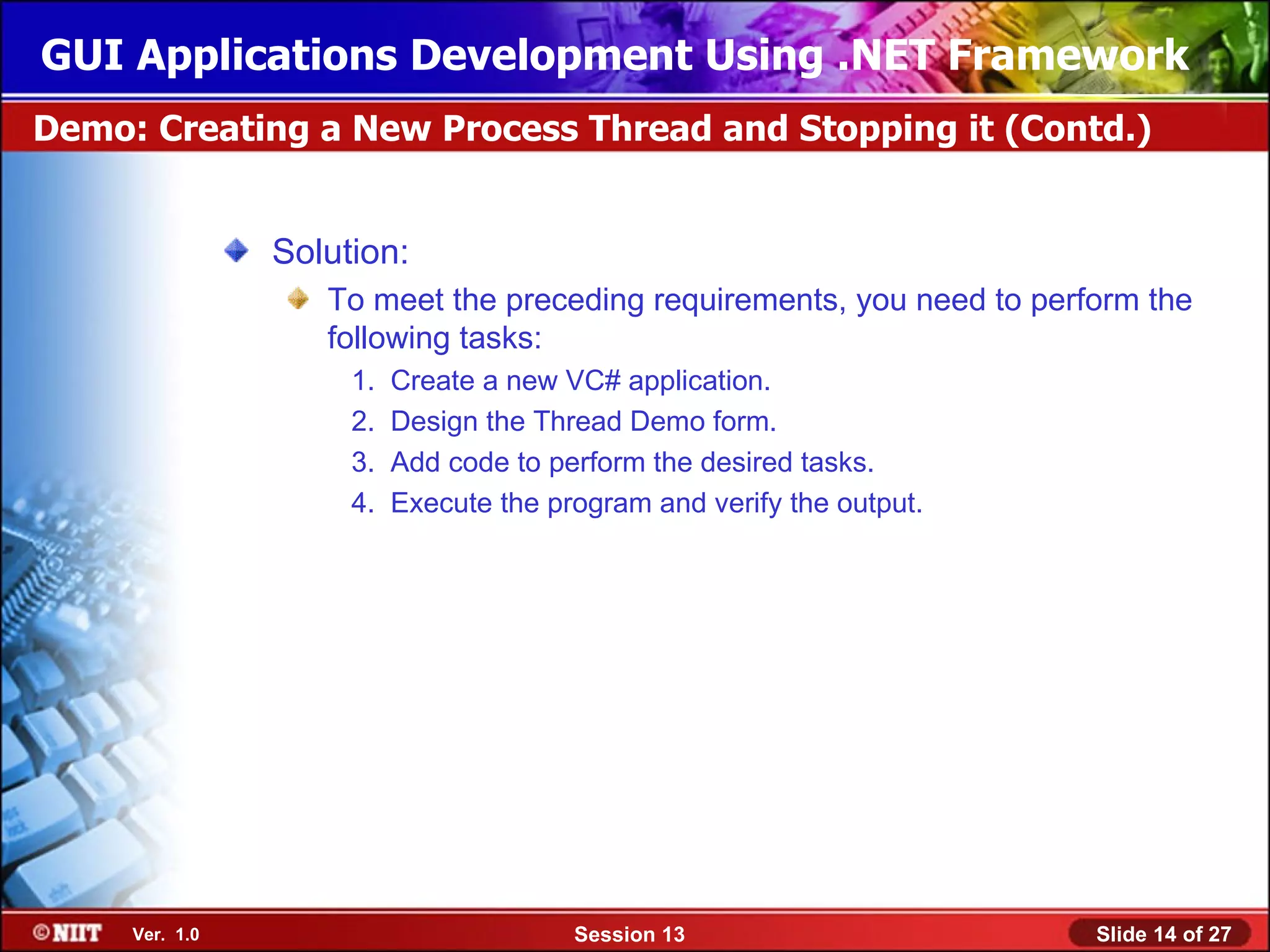 GUI Applications Development Using .NET Framework
Demo: Creating a New Process Thread and Stopping it (Contd.)


                Solution:
                   To meet the preceding requirements, you need to perform the
                   following tasks:
                     1.   Create a new VC# application.
                     2.   Design the Thread Demo form.
                     3.   Add code to perform the desired tasks.
                     4.   Execute the program and verify the output.




     Ver. 1.0                           Session 13                     Slide 14 of 27
 
