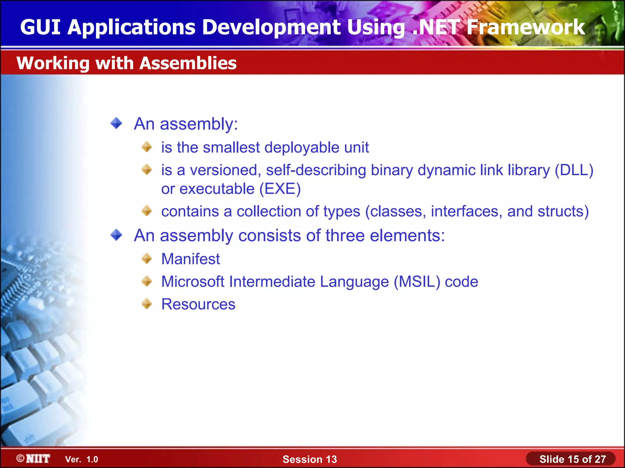 GUI Applications Development Using .NET Framework
Working with Assemblies


                An assembly:
                   is the smallest deployable unit
                   is a versioned, self-describing binary dynamic link library (DLL)
                   or executable (EXE)
                   contains a collection of types (classes, interfaces, and structs)
                An assembly consists of three elements:
                   Manifest
                   Microsoft Intermediate Language (MSIL) code
                   Resources




     Ver. 1.0                        Session 13                            Slide 15 of 27
 