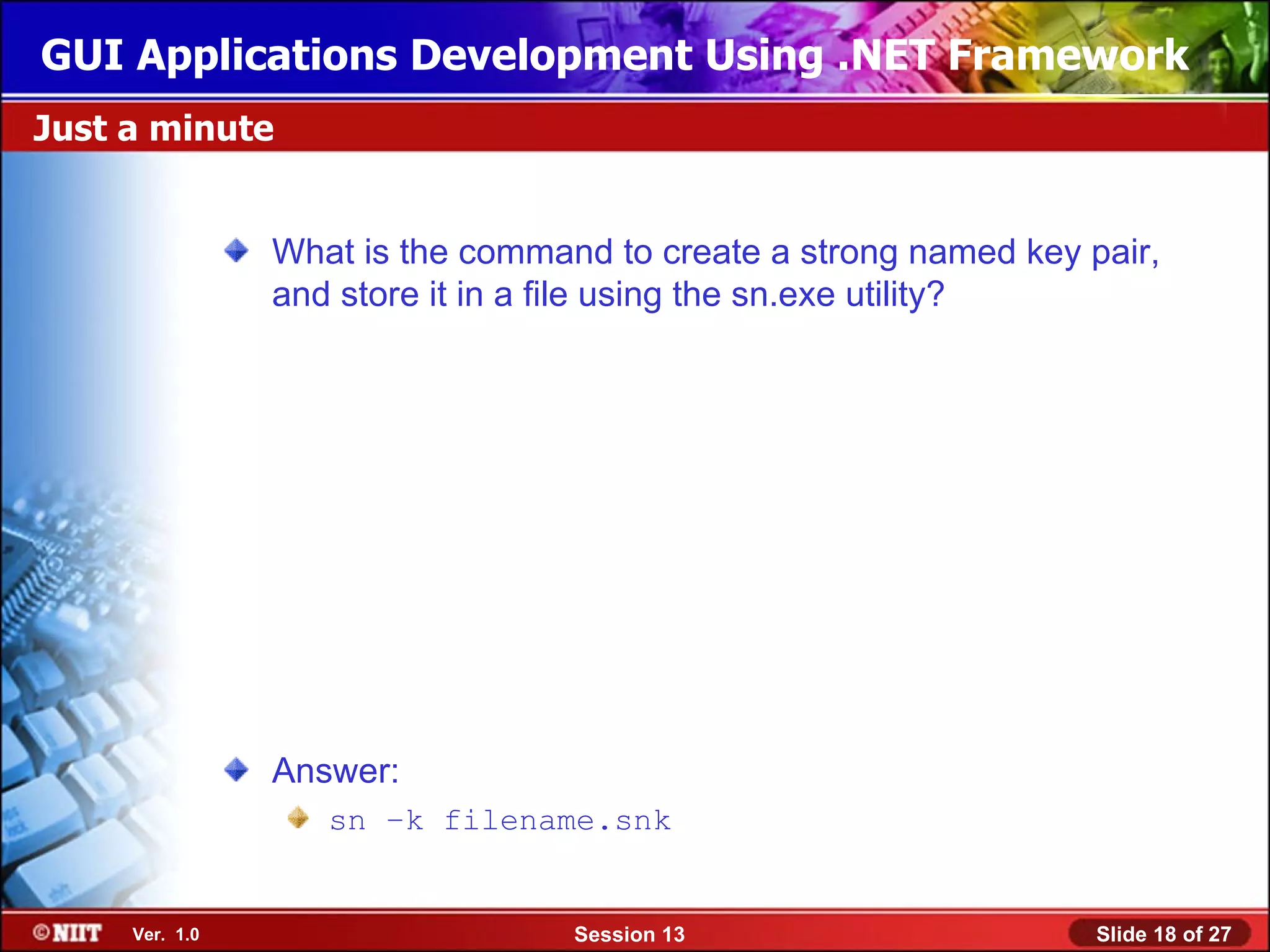 GUI Applications Development Using .NET Framework
Just a minute


                What is the command to create a strong named key pair,
                and store it in a file using the sn.exe utility?




                Answer:
                   sn –k filename.snk


     Ver. 1.0                     Session 13                      Slide 18 of 27
 
