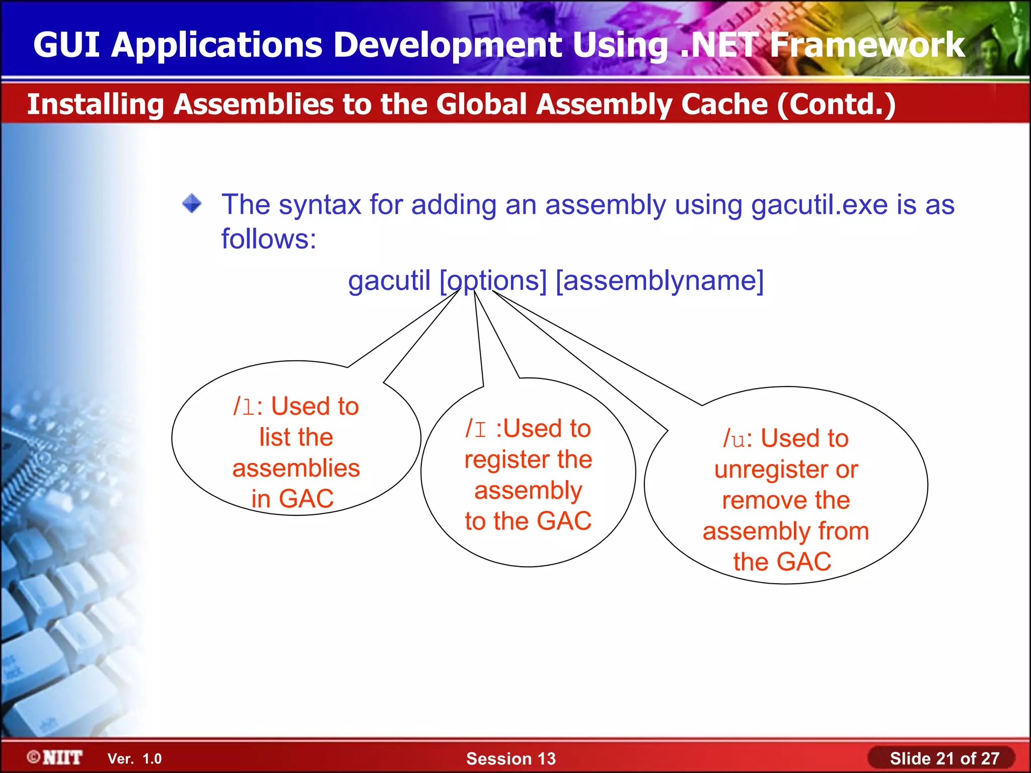 GUI Applications Development Using .NET Framework
Installing Assemblies to the Global Assembly Cache (Contd.)


                The syntax for adding an assembly using gacutil.exe is as
                follows:
                         gacutil [options] [assemblyname]



                /l: Used to
                   list the       /I :Used to          /u: Used to
                assemblies        register the        unregister or
                  in GAC           assembly            remove the
                                  to the GAC         assembly from
                                                        the GAC




     Ver. 1.0                      Session 13                         Slide 21 of 27
 