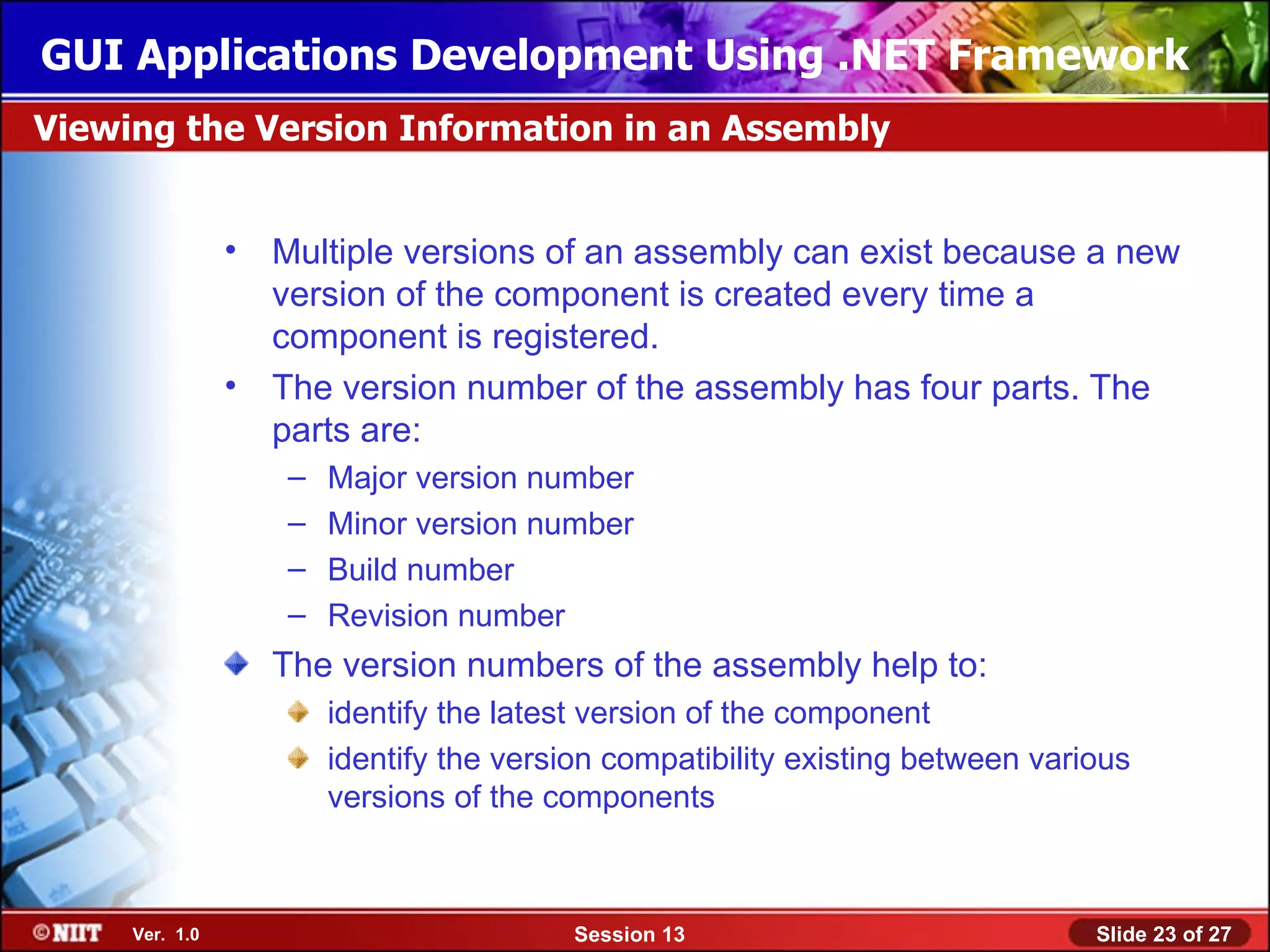 GUI Applications Development Using .NET Framework
Viewing the Version Information in an Assembly


                • Multiple versions of an assembly can exist because a new
                  version of the component is created every time a
                  component is registered.
                • The version number of the assembly has four parts. The
                  parts are:
                   –   Major version number
                   –   Minor version number
                   –   Build number
                   –   Revision number
                  The version numbers of the assembly help to:
                       identify the latest version of the component
                       identify the version compatibility existing between various
                       versions of the components



     Ver. 1.0                            Session 13                            Slide 23 of 27
 