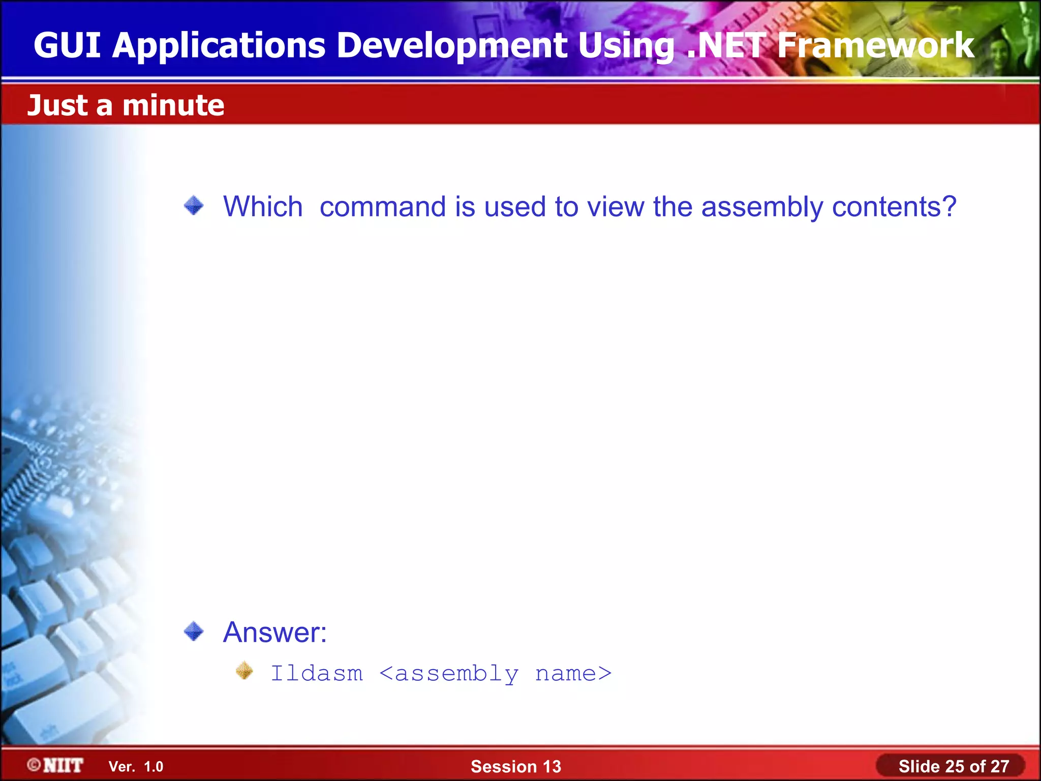 GUI Applications Development Using .NET Framework
Just a minute


                Which command is used to view the assembly contents?




                Answer:
                   Ildasm <assembly name>


     Ver. 1.0                    Session 13                    Slide 25 of 27
 