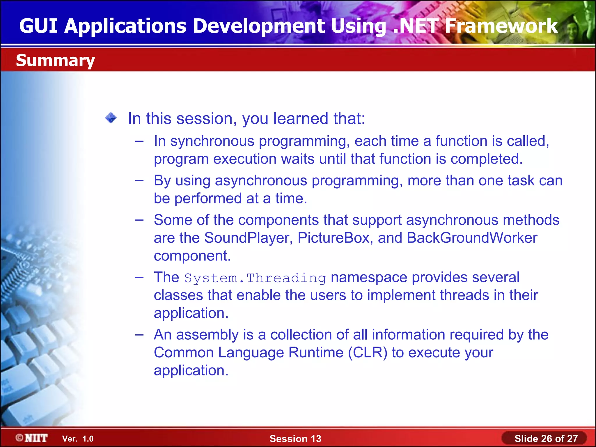 GUI Applications Development Using .NET Framework
Summary


               In this session, you learned that:
                – In synchronous programming, each time a function is called,
                  program execution waits until that function is completed.
                – By using asynchronous programming, more than one task can
                  be performed at a time.
                – Some of the components that support asynchronous methods
                  are the SoundPlayer, PictureBox, and BackGroundWorker
                  component.
                – The System.Threading namespace provides several
                  classes that enable the users to implement threads in their
                  application.
                – An assembly is a collection of all information required by the
                  Common Language Runtime (CLR) to execute your
                  application.



    Ver. 1.0                        Session 13                          Slide 26 of 27
 