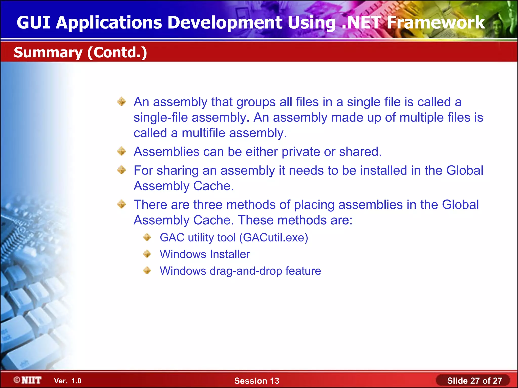 GUI Applications Development Using .NET Framework
Summary (Contd.)


               An assembly that groups all files in a single file is called a
               single-file assembly. An assembly made up of multiple files is
               called a multifile assembly.
               Assemblies can be either private or shared.
               For sharing an assembly it needs to be installed in the Global
               Assembly Cache.
               There are three methods of placing assemblies in the Global
               Assembly Cache. These methods are:
                   GAC utility tool (GACutil.exe)
                   Windows Installer
                   Windows drag-and-drop feature




    Ver. 1.0                    Session 13                            Slide 27 of 27
 