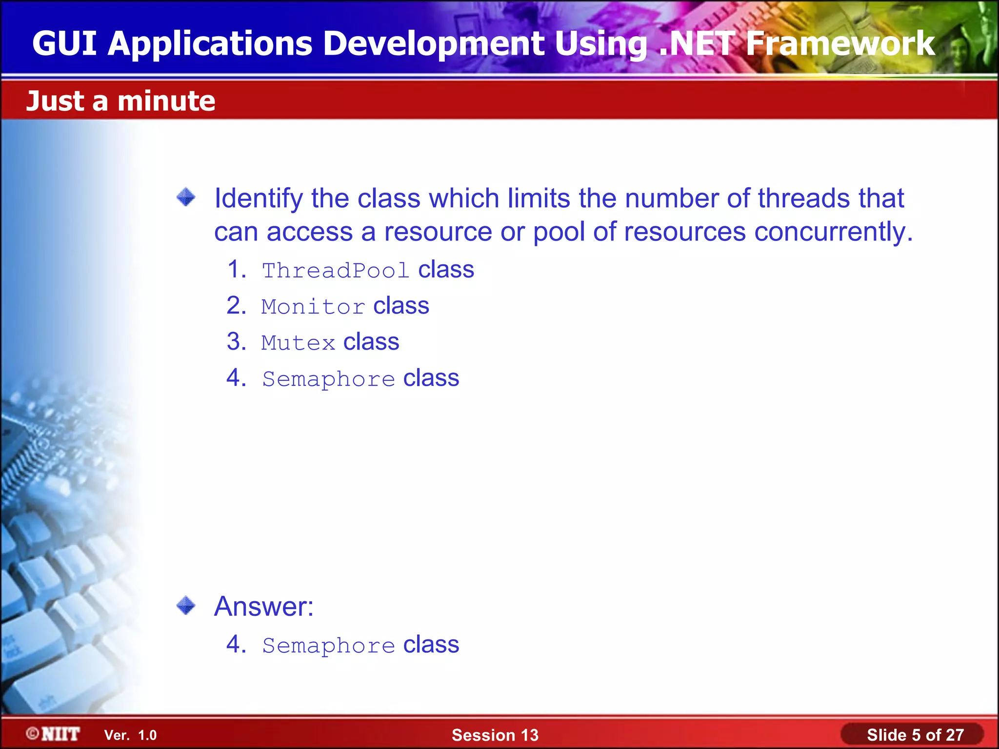 GUI Applications Development Using .NET Framework
Just a minute


                Identify the class which limits the number of threads that
                can access a resource or pool of resources concurrently.
                 1.   ThreadPool class
                 2.   Monitor class
                 3.   Mutex class
                 4.   Semaphore class




                Answer:
                 4. Semaphore class


     Ver. 1.0                       Session 13                        Slide 5 of 27
 