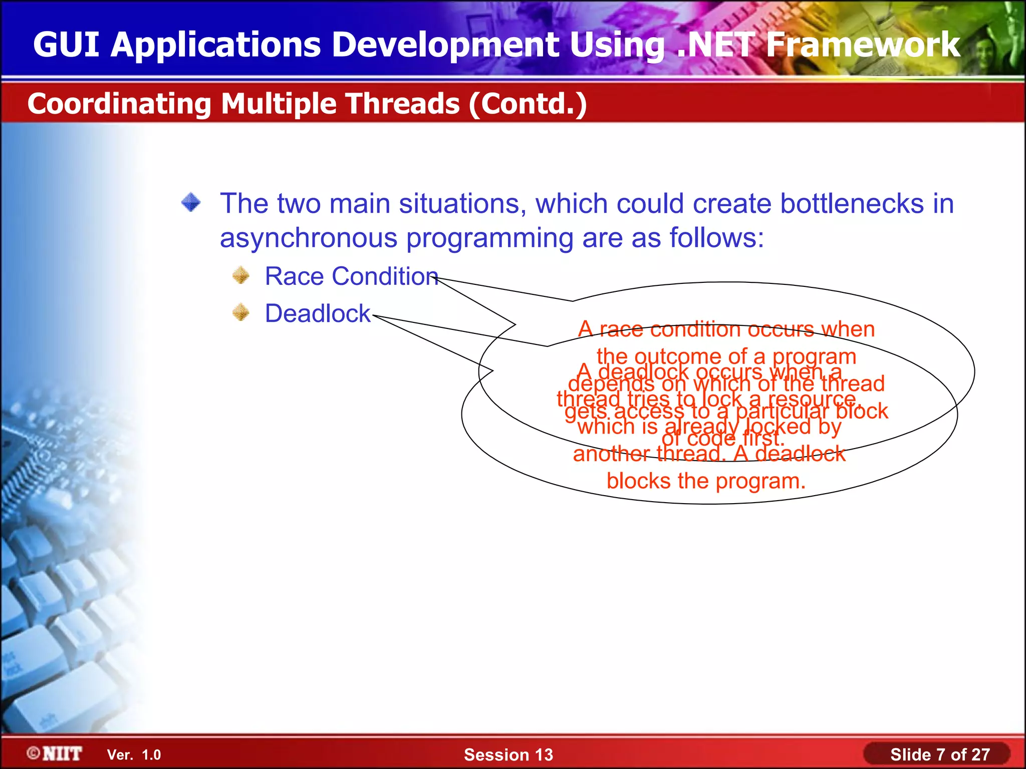 GUI Applications Development Using .NET Framework
Coordinating Multiple Threads (Contd.)


                The two main situations, which could create bottlenecks in
                asynchronous programming are as follows:
                   Race Condition
                   Deadlock
                                                   A race condition occurs when
                                                     the outcome of a program
                                                   A deadlock occurs when a
                                                  depends on which of the thread
                                                 thread tries to lock a resource,
                                                  gets access to a particular block
                                                   which is already locked by
                                                            of code first.
                                                   another thread. A deadlock
                                                      blocks the program.




     Ver. 1.0                       Session 13                                        Slide 7 of 27
 