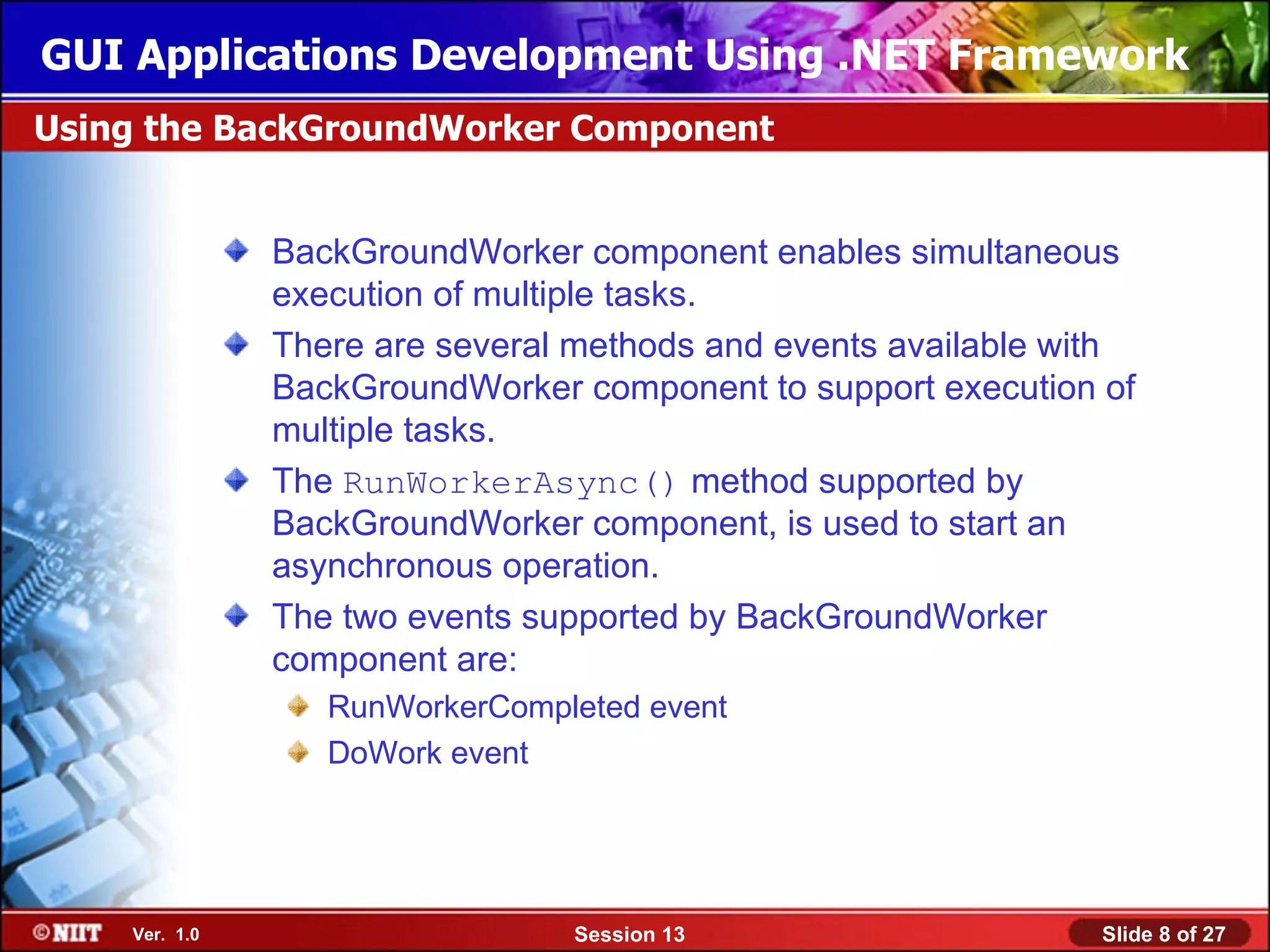 GUI Applications Development Using .NET Framework
Using the BackGroundWorker Component


               BackGroundWorker component enables simultaneous
               execution of multiple tasks.
               There are several methods and events available with
               BackGroundWorker component to support execution of
               multiple tasks.
               The RunWorkerAsync() method supported by
               BackGroundWorker component, is used to start an
               asynchronous operation.
               The two events supported by BackGroundWorker
               component are:
                  RunWorkerCompleted event
                  DoWork event




    Ver. 1.0                    Session 13                      Slide 8 of 27
 