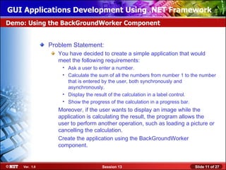 GUI Applications Development Using .NET Framework
Demo: Using the BackGroundWorker Component


               Problem Statement:
                  You have decided to create a simple application that would
                  meet the following requirements:
                   • Ask a user to enter a number.
                   • Calculate the sum of all the numbers from number 1 to the number
                     that is entered by the user, both synchronously and
                     asynchronously.
                   • Display the result of the calculation in a label control.
                   • Show the progress of the calculation in a progress bar.
                  Moreover, if the user wants to display an image while the
                  application is calculating the result, the program allows the
                  user to perform another operation, such as loading a picture or
                  cancelling the calculation.
                  Create the application using the BackGroundWorker
                  component.


    Ver. 1.0                        Session 13                              Slide 11 of 27
 