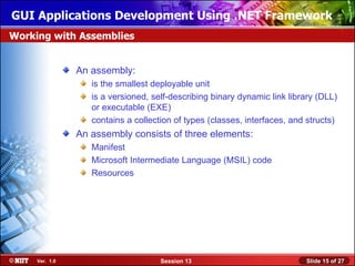 GUI Applications Development Using .NET Framework
Working with Assemblies


                An assembly:
                   is the smallest deployable unit
                   is a versioned, self-describing binary dynamic link library (DLL)
                   or executable (EXE)
                   contains a collection of types (classes, interfaces, and structs)
                An assembly consists of three elements:
                   Manifest
                   Microsoft Intermediate Language (MSIL) code
                   Resources




     Ver. 1.0                        Session 13                            Slide 15 of 27
 