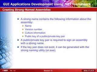 GUI Applications Development Using .NET Framework
Creating Strong-Named Assemblies


                A strong name contains the following information about the
                assembly:
                   Name
                   Version number
                   Culture information
                   Public key of a public/private key pair
                A public/private key pair is required to sign an assembly
                with a strong name.
                If the key pair does not exist, it can be generated with the
                strong naming utility (sn.exe).




     Ver. 1.0                        Session 13                        Slide 17 of 27
 