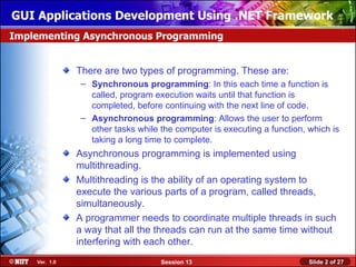GUI Applications Development Using .NET Framework
Implementing Asynchronous Programming


               There are two types of programming. These are:
                – Synchronous programming: In this each time a function is
                  called, program execution waits until that function is
                  completed, before continuing with the next line of code.
                – Asynchronous programming: Allows the user to perform
                  other tasks while the computer is executing a function, which is
                  taking a long time to complete.
               Asynchronous programming is implemented using
               multithreading.
               Multithreading is the ability of an operating system to
               execute the various parts of a program, called threads,
               simultaneously.
               A programmer needs to coordinate multiple threads in such
               a way that all the threads can run at the same time without
               interfering with each other.
    Ver. 1.0                        Session 13                            Slide 2 of 27
 