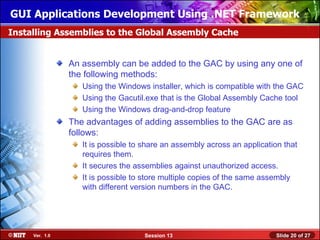 GUI Applications Development Using .NET Framework
Installing Assemblies to the Global Assembly Cache


                An assembly can be added to the GAC by using any one of
                the following methods:
                   Using the Windows installer, which is compatible with the GAC
                   Using the Gacutil.exe that is the Global Assembly Cache tool
                   Using the Windows drag-and-drop feature
                The advantages of adding assemblies to the GAC are as
                follows:
                   It is possible to share an assembly across an application that
                   requires them.
                   It secures the assemblies against unauthorized access.
                   It is possible to store multiple copies of the same assembly
                   with different version numbers in the GAC.




     Ver. 1.0                       Session 13                            Slide 20 of 27
 