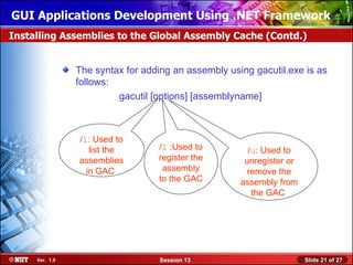 GUI Applications Development Using .NET Framework
Installing Assemblies to the Global Assembly Cache (Contd.)


                The syntax for adding an assembly using gacutil.exe is as
                follows:
                         gacutil [options] [assemblyname]



                /l: Used to
                   list the       /I :Used to          /u: Used to
                assemblies        register the        unregister or
                  in GAC           assembly            remove the
                                  to the GAC         assembly from
                                                        the GAC




     Ver. 1.0                      Session 13                         Slide 21 of 27
 