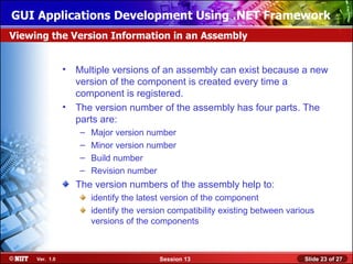 GUI Applications Development Using .NET Framework
Viewing the Version Information in an Assembly


                • Multiple versions of an assembly can exist because a new
                  version of the component is created every time a
                  component is registered.
                • The version number of the assembly has four parts. The
                  parts are:
                   –   Major version number
                   –   Minor version number
                   –   Build number
                   –   Revision number
                  The version numbers of the assembly help to:
                       identify the latest version of the component
                       identify the version compatibility existing between various
                       versions of the components



     Ver. 1.0                            Session 13                            Slide 23 of 27
 