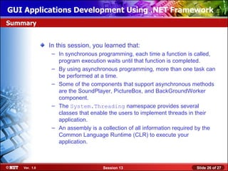 GUI Applications Development Using .NET Framework
Summary


               In this session, you learned that:
                – In synchronous programming, each time a function is called,
                  program execution waits until that function is completed.
                – By using asynchronous programming, more than one task can
                  be performed at a time.
                – Some of the components that support asynchronous methods
                  are the SoundPlayer, PictureBox, and BackGroundWorker
                  component.
                – The System.Threading namespace provides several
                  classes that enable the users to implement threads in their
                  application.
                – An assembly is a collection of all information required by the
                  Common Language Runtime (CLR) to execute your
                  application.



    Ver. 1.0                        Session 13                          Slide 26 of 27
 