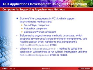 GUI Applications Development Using .NET Framework
Components Supporting Asynchronous Methods


                  Some of the components in VC #, which support
                  asynchronous methods are:
                     SoundPlayer component
                     PictureBox component
                     BackgroundWorker component
               • Before using asynchronous methods on a class, which
                 supports asynchronous programming for components, you
                 need to add an event handler to that component’s
                 MethodNameCompleted event.
               • When the MethodNameAsync() method is called the
                 application will continue to run without interruption until the
                 MethodNameCompleted event is raised.




    Ver. 1.0                          Session 13                          Slide 3 of 27
 