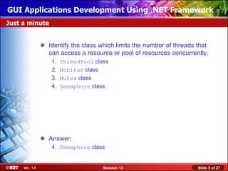 GUI Applications Development Using .NET Framework
Just a minute


                Identify the class which limits the number of threads that
                can access a resource or pool of resources concurrently.
                 1.   ThreadPool class
                 2.   Monitor class
                 3.   Mutex class
                 4.   Semaphore class




                Answer:
                 4. Semaphore class


     Ver. 1.0                       Session 13                        Slide 5 of 27
 