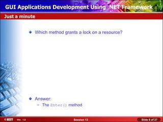 GUI Applications Development Using .NET Framework
Just a minute


                Which method grants a lock on a resource?




                Answer:
                – The Enter() method


     Ver. 1.0                     Session 13                Slide 6 of 27
 