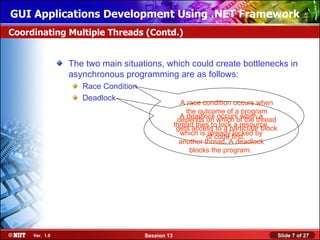 GUI Applications Development Using .NET Framework
Coordinating Multiple Threads (Contd.)


                The two main situations, which could create bottlenecks in
                asynchronous programming are as follows:
                   Race Condition
                   Deadlock
                                                   A race condition occurs when
                                                     the outcome of a program
                                                   A deadlock occurs when a
                                                  depends on which of the thread
                                                 thread tries to lock a resource,
                                                  gets access to a particular block
                                                   which is already locked by
                                                            of code first.
                                                   another thread. A deadlock
                                                      blocks the program.




     Ver. 1.0                       Session 13                                        Slide 7 of 27
 
